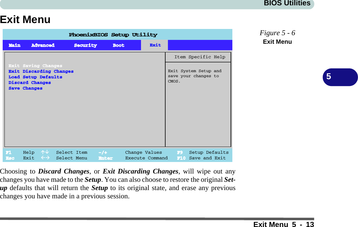 BIOS UtilitiesExit Menu 5 - 135Exit MenuChoosing to Discard Changes, or Exit Discarding Changes, will wipe out anychanges you have made to the Setup. You can also choose to restore the original Set-up defaults that will return the Setup to its original state, and erase any previouschanges you have made in a previous session.Figure 5 - 6Exit MenuPhoenixBIOS Setup UtilityF1 Help  Select Item -/+ Change Values F9 Setup DefaultsEsc Exit  Select Menu Enter Execute Command F10 Save and ExitItem Specific HelpExit System Setup andsave your changes toCMOS.Exit Saving ChangesExit Discarding ChangesLoad Setup DefaultsDiscard ChangesSave ChangesMain Advanced Security Boot Exit