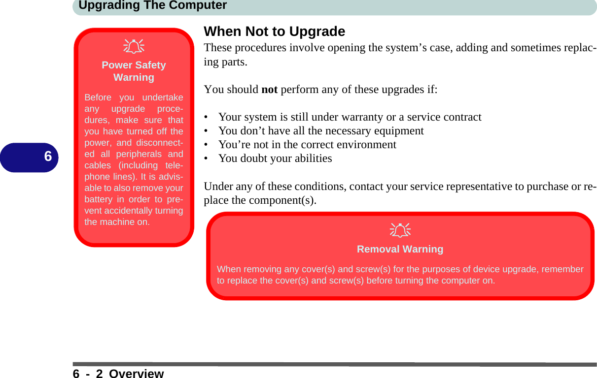 Upgrading The Computer6 - 2 Overview6When Not to UpgradeThese procedures involve opening the system’s case, adding and sometimes replac-ing parts.You should not perform any of these upgrades if:• Your system is still under warranty or a service contract• You don’t have all the necessary equipment • You’re not in the correct environment• You doubt your abilitiesUnder any of these conditions, contact your service representative to purchase or re-place the component(s).Power Safety WarningBefore you undertakeany upgrade proce-dures, make sure thatyou have turned off thepower, and disconnect-ed all peripherals andcables (including tele-phone lines). It is advis-able to also remove yourbattery in order to pre-vent accidentally turningthe machine on. Removal WarningWhen removing any cover(s) and screw(s) for the purposes of device upgrade, rememberto replace the cover(s) and screw(s) before turning the computer on.