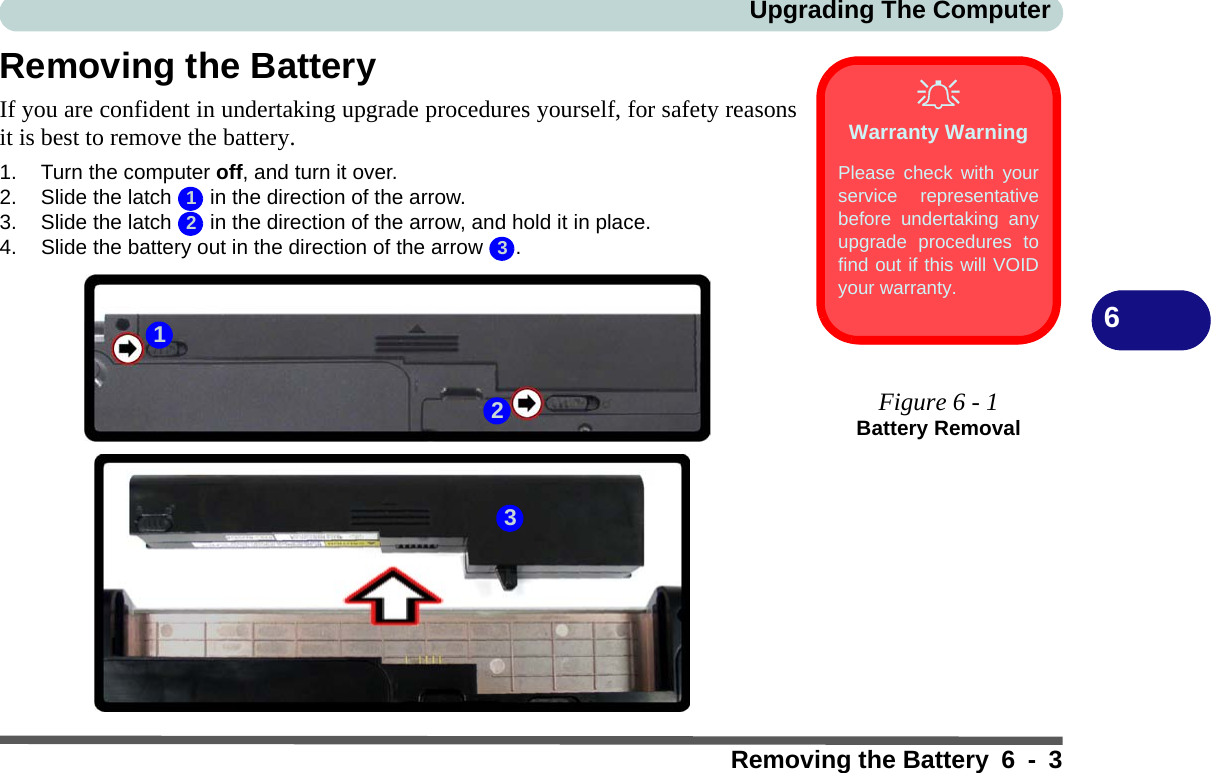 Upgrading The ComputerRemoving the Battery 6 - 36Removing the BatteryIf you are confident in undertaking upgrade procedures yourself, for safety reasonsit is best to remove the battery.1. Turn the computer off, and turn it over.2. Slide the latch   in the direction of the arrow.3. Slide the latch   in the direction of the arrow, and hold it in place.4. Slide the battery out in the direction of the arrow  .Warranty WarningPlease check with yourservice representativebefore undertaking anyupgrade procedures tofind out if this will VOIDyour warranty.Figure 6 - 1Battery Removal123231