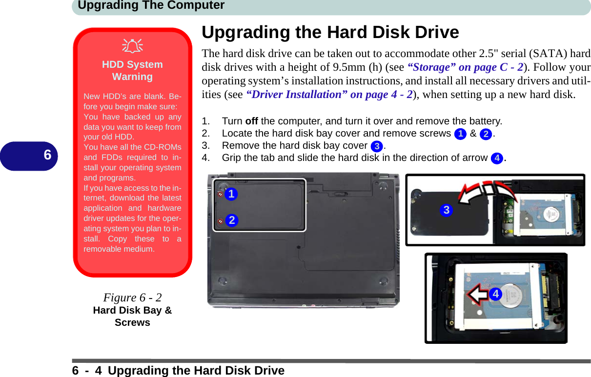 Upgrading The Computer6 - 4 Upgrading the Hard Disk Drive6Upgrading the Hard Disk DriveThe hard disk drive can be taken out to accommodate other 2.5&quot; serial (SATA) harddisk drives with a height of 9.5mm (h) (see “Storage” on page C - 2). Follow youroperating system’s installation instructions, and install all necessary drivers and util-ities (see “Driver Installation” on page 4 - 2), when setting up a new hard disk.1. Turn off the computer, and turn it over and remove the battery.2. Locate the hard disk bay cover and remove screws   &amp;  .3. Remove the hard disk bay cover  .4. Grip the tab and slide the hard disk in the direction of arrow  .HDD System WarningNew HDD’s are blank. Be-fore you begin make sure:You have backed up anydata you want to keep fromyour old HDD.You have all the CD-ROMsand FDDs required to in-stall your operating systemand programs.If you have access to the in-ternet, download the latestapplication and hardwaredriver updates for the oper-ating system you plan to in-stall. Copy these to aremovable medium.Figure 6 - 2Hard Disk Bay &amp; Screws12343214