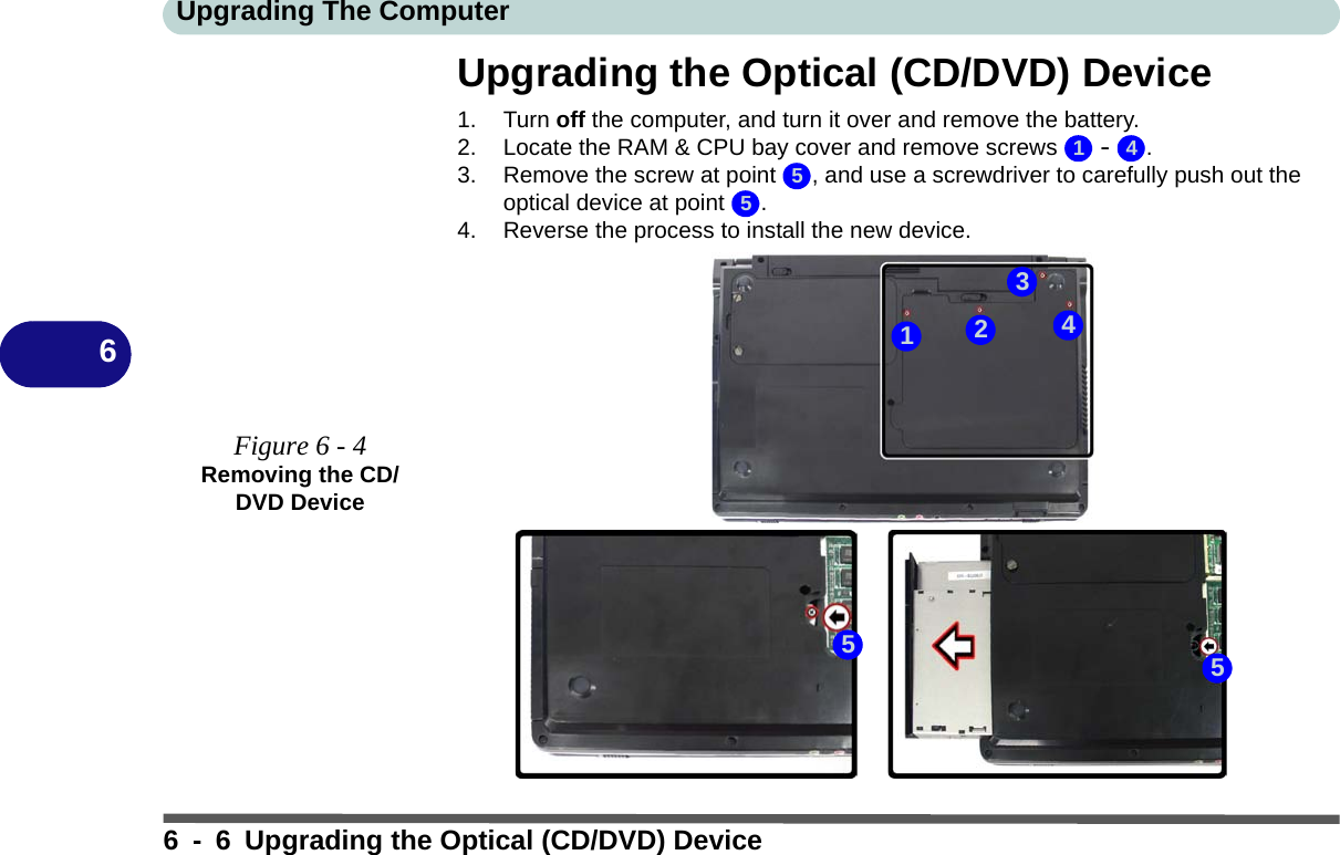 Upgrading The Computer6 - 6 Upgrading the Optical (CD/DVD) Device6Upgrading the Optical (CD/DVD) Device1. Turn off the computer, and turn it over and remove the battery.2. Locate the RAM &amp; CPU bay cover and remove screws   -  .3. Remove the screw at point  , and use a screwdriver to carefully push out the optical device at point  .4. Reverse the process to install the new device.Figure 6 - 4Removing the CD/DVD Device1 455551342