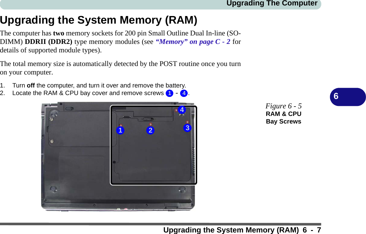 Upgrading The ComputerUpgrading the System Memory (RAM) 6 - 76Upgrading the System Memory (RAM)The computer has two memory sockets for 200 pin Small Outline Dual In-line (SO-DIMM) DDRII (DDR2) type memory modules (see “Memory” on page C - 2 fordetails of supported module types). The total memory size is automatically detected by the POST routine once you turnon your computer.1. Turn off the computer, and turn it over and remove the battery.2. Locate the RAM &amp; CPU bay cover and remove screws   -  .1 43421Figure 6 - 5RAM &amp; CPU Bay Screws