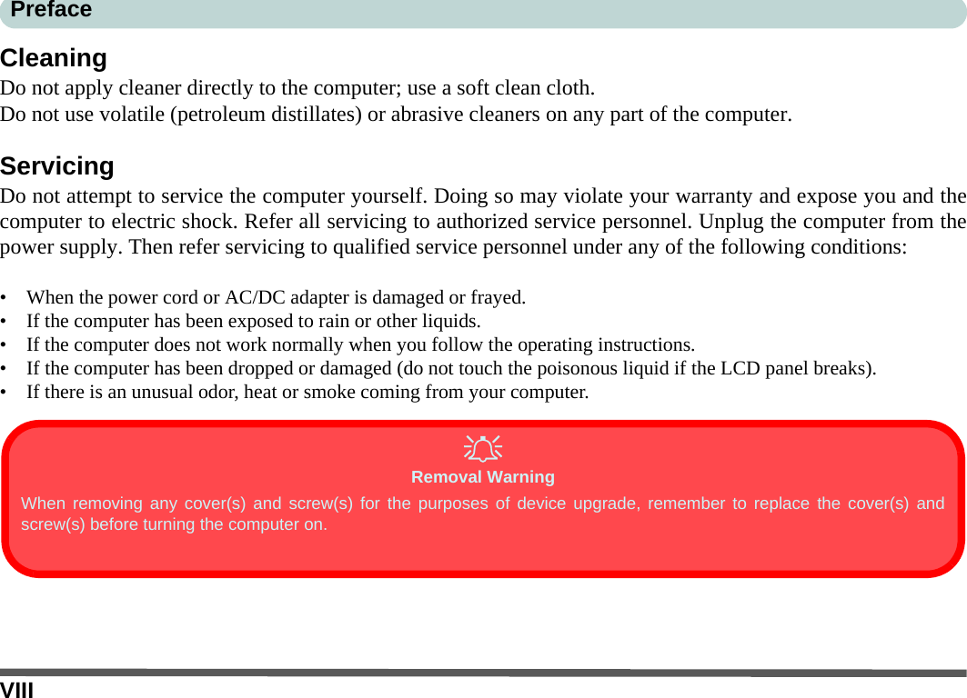 VIIIPrefaceCleaningDo not apply cleaner directly to the computer; use a soft clean cloth. Do not use volatile (petroleum distillates) or abrasive cleaners on any part of the computer.ServicingDo not attempt to service the computer yourself. Doing so may violate your warranty and expose you and thecomputer to electric shock. Refer all servicing to authorized service personnel. Unplug the computer from thepower supply. Then refer servicing to qualified service personnel under any of the following conditions:• When the power cord or AC/DC adapter is damaged or frayed.• If the computer has been exposed to rain or other liquids.• If the computer does not work normally when you follow the operating instructions.• If the computer has been dropped or damaged (do not touch the poisonous liquid if the LCD panel breaks).• If there is an unusual odor, heat or smoke coming from your computer.Removal WarningWhen removing any cover(s) and screw(s) for the purposes of device upgrade, remember to replace the cover(s) andscrew(s) before turning the computer on.