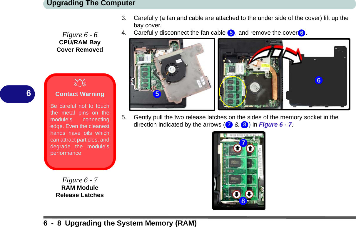 Upgrading The Computer6 - 8 Upgrading the System Memory (RAM)63. Carefully (a fan and cable are attached to the under side of the cover) lift up the bay cover.4. Carefully disconnect the fan cable  , and remove the cover .5. Gently pull the two release latches on the sides of the memory socket in the direction indicated by the arrows (  &amp; ) in Figure 6 - 7.5 6567 8Figure 6 - 6CPU/RAM Bay Cover RemovedContact WarningBe careful not to touchthe metal pins on themodule’s connectingedge. Even the cleanesthands have oils whichcan attract particles, anddegrade the module’sperformance.Figure 6 - 7RAM Module Release Latches78