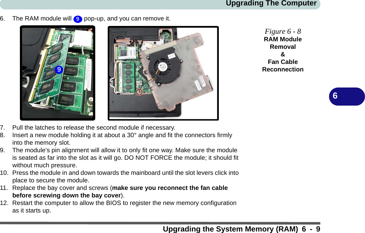 Upgrading The ComputerUpgrading the System Memory (RAM) 6 - 966. The RAM module will   pop-up, and you can remove it.7. Pull the latches to release the second module if necessary.8. Insert a new module holding it at about a 30° angle and fit the connectors firmly into the memory slot.9. The module’s pin alignment will allow it to only fit one way. Make sure the module is seated as far into the slot as it will go. DO NOT FORCE the module; it should fit without much pressure.10. Press the module in and down towards the mainboard until the slot levers click into place to secure the module.11. Replace the bay cover and screws (make sure you reconnect the fan cable before screwing down the bay cover).12. Restart the computer to allow the BIOS to register the new memory configuration as it starts up.9Figure 6 - 8RAM Module Removal&amp;Fan Cable Reconnection9