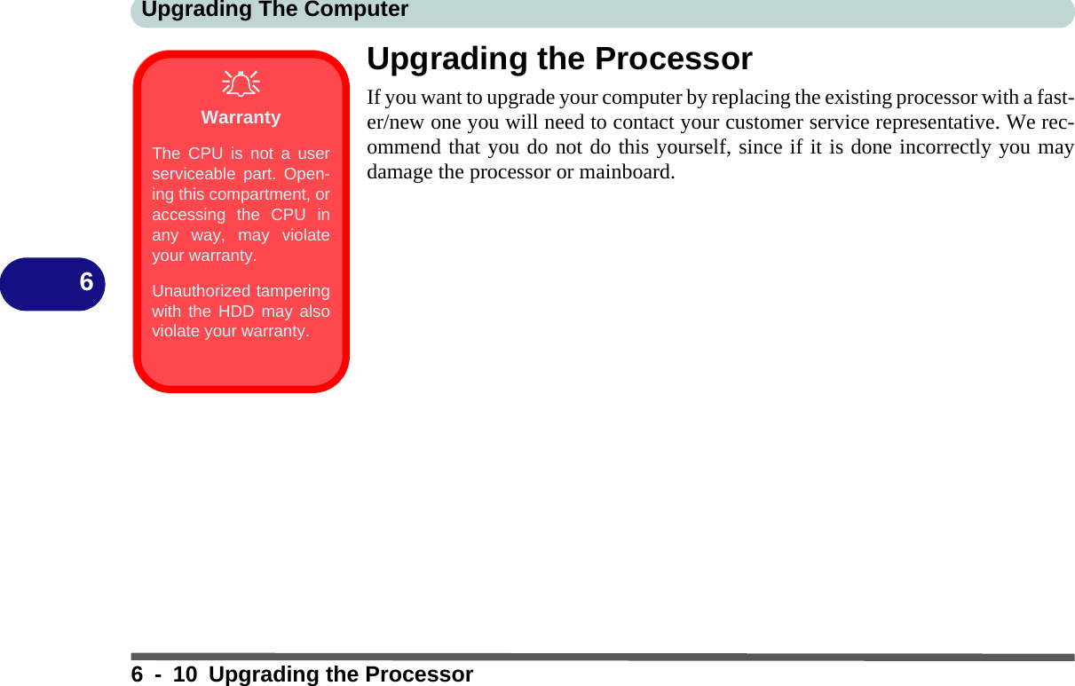 Upgrading The Computer6 - 10 Upgrading the Processor6Upgrading the ProcessorIf you want to upgrade your computer by replacing the existing processor with a fast-er/new one you will need to contact your customer service representative. We rec-ommend that you do not do this yourself, since if it is done incorrectly you maydamage the processor or mainboard.WarrantyThe CPU is not a userserviceable part. Open-ing this compartment, oraccessing the CPU inany way, may violateyour warranty.Unauthorized tamperingwith the HDD may alsoviolate your warranty.