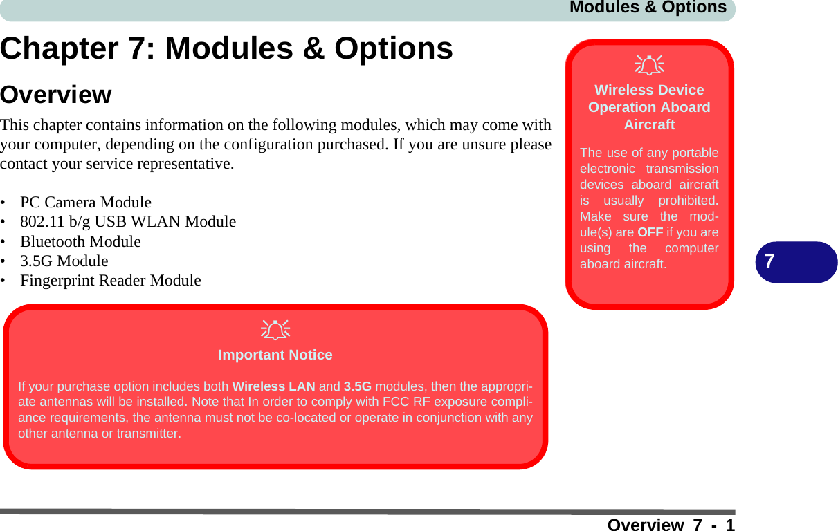 Modules &amp; OptionsOverview 7 - 17Chapter 7: Modules &amp; OptionsOverviewThis chapter contains information on the following modules, which may come withyour computer, depending on the configuration purchased. If you are unsure pleasecontact your service representative.• PC Camera Module• 802.11 b/g USB WLAN Module• Bluetooth Module• 3.5G Module• Fingerprint Reader ModuleWireless Device Operation Aboard AircraftThe use of any portableelectronic transmissiondevices aboard aircraftis usually prohibited.Make sure the mod-ule(s) are OFF if you areusing the computeraboard aircraft. Important NoticeIf your purchase option includes both Wireless LAN and 3.5G modules, then the appropri-ate antennas will be installed. Note that In order to comply with FCC RF exposure compli-ance requirements, the antenna must not be co-located or operate in conjunction with anyother antenna or transmitter.