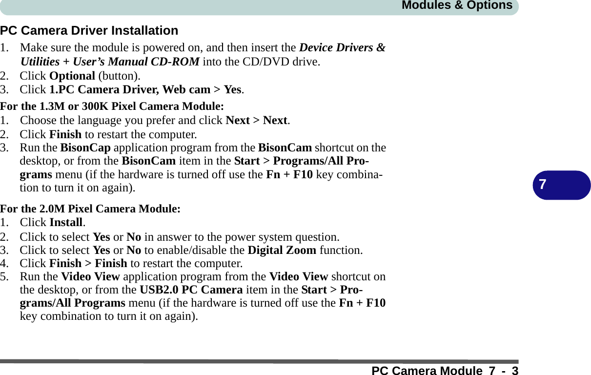 Modules &amp; OptionsPC Camera Module 7 - 37PC Camera Driver Installation1. Make sure the module is powered on, and then insert the Device Drivers &amp; Utilities + User’s Manual CD-ROM into the CD/DVD drive. 2. Click Optional (button).3. Click 1.PC Camera Driver, Web cam &gt; Yes.For the 1.3M or 300K Pixel Camera Module:1. Choose the language you prefer and click Next &gt; Next.2. Click Finish to restart the computer.3. Run the BisonCap application program from the BisonCam shortcut on the desktop, or from the BisonCam item in the Start &gt; Programs/All Pro-grams menu (if the hardware is turned off use the Fn + F10 key combina-tion to turn it on again).For the 2.0M Pixel Camera Module:1. Click Install.2. Click to select Ye s or No in answer to the power system question.3. Click to select Ye s or No to enable/disable the Digital Zoom function.4. Click Finish &gt; Finish to restart the computer.5. Run the Video View application program from the Video View shortcut on the desktop, or from the USB2.0 PC Camera item in the Start &gt; Pro-grams/All Programs menu (if the hardware is turned off use the Fn + F10 key combination to turn it on again).