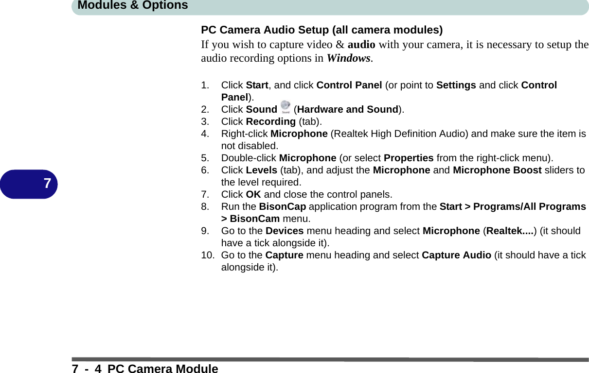 Modules &amp; Options7 - 4 PC Camera Module7PC Camera Audio Setup (all camera modules)If you wish to capture video &amp; audio with your camera, it is necessary to setup theaudio recording options in Windows.1. Click Start, and click Control Panel (or point to Settings and click Control Panel).2. Click Sound  (Hardware and Sound).3. Click Recording (tab).4. Right-click Microphone (Realtek High Definition Audio) and make sure the item is not disabled.5. Double-click Microphone (or select Properties from the right-click menu).6. Click Levels (tab), and adjust the Microphone and Microphone Boost sliders to the level required.7. Click OK and close the control panels.8. Run the BisonCap application program from the Start &gt; Programs/All Programs &gt; BisonCam menu.9. Go to the Devices menu heading and select Microphone (Realtek....) (it should have a tick alongside it).10. Go to the Capture menu heading and select Capture Audio (it should have a tick alongside it).