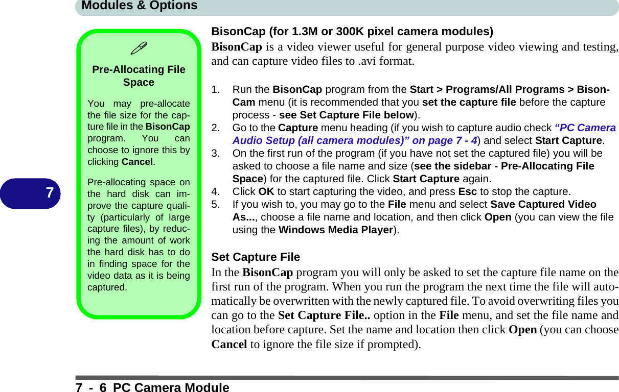 Modules &amp; Options7 - 6 PC Camera Module7BisonCap (for 1.3M or 300K pixel camera modules)BisonCap is a video viewer useful for general purpose video viewing and testing,and can capture video files to .avi format.1. Run the BisonCap program from the Start &gt; Programs/All Programs &gt; Bison-Cam menu (it is recommended that you set the capture file before the capture process - see Set Capture File below).2. Go to the Capture menu heading (if you wish to capture audio check “PC Camera Audio Setup (all camera modules)” on page 7 - 4) and select Start Capture.3. On the first run of the program (if you have not set the captured file) you will be asked to choose a file name and size (see the sidebar - Pre-Allocating File Space) for the captured file. Click Start Capture again.4. Click OK to start capturing the video, and press Esc to stop the capture.5. If you wish to, you may go to the File menu and select Save Captured Video As..., choose a file name and location, and then click Open (you can view the file using the Windows Media Player).Set Capture FileIn the BisonCap program you will only be asked to set the capture file name on thefirst run of the program. When you run the program the next time the file will auto-matically be overwritten with the newly captured file. To avoid overwriting files youcan go to the Set Capture File.. option in the File menu, and set the file name andlocation before capture. Set the name and location then click Open (you can chooseCancel to ignore the file size if prompted).Pre-Allocating File SpaceYou may pre-allocatethe file size for the cap-ture file in the BisonCapprogram. You canchoose to ignore this byclicking Cancel.Pre-allocating space onthe hard disk can im-prove the capture quali-ty (particularly of largecapture files), by reduc-ing the amount of workthe hard disk has to doin finding space for thevideo data as it is beingcaptured.