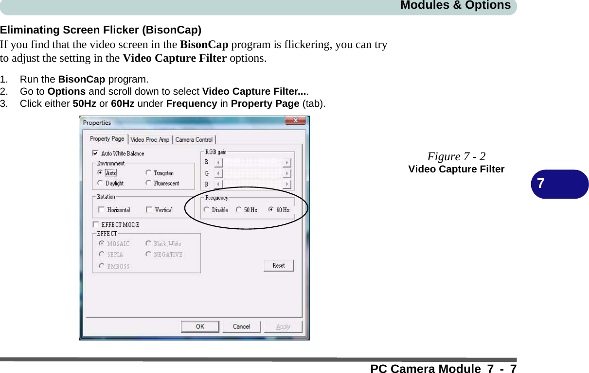 Modules &amp; OptionsPC Camera Module 7 - 77Eliminating Screen Flicker (BisonCap)If you find that the video screen in the BisonCap program is flickering, you can tryto adjust the setting in the Video Capture Filter options.1. Run the BisonCap program.2. Go to Options and scroll down to select Video Capture Filter....3. Click either 50Hz or 60Hz under Frequency in Property Page (tab).Figure 7 - 2Video Capture Filter