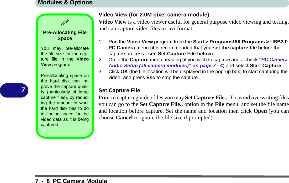 Modules &amp; Options7 - 8 PC Camera Module7Video View (for 2.0M pixel camera module)Video View is a video viewer useful for general purpose video viewing and testing,and can capture video files to .avi format.1. Run the Video View program from the Start &gt; Programs/All Programs &gt; USB2.0 PC Camera menu (it is recommended that you set the capture file before the capture process - see Set Capture File below).2. Go to the Capture menu heading (if you wish to capture audio check “PC Camera Audio Setup (all camera modules)” on page 7 - 4) and select Start Capture.3. Click OK (the file location will be displayed in the pop-up box) to start capturing the video, and press Esc to stop the capture.Set Capture FilePrior to capturing video files you may Set Capture File... To avoid overwriting filesyou can go to the Set Capture File.. option in the File menu, and set the file nameand location before capture. Set the name and location then click Open (you canchoose Cancel to ignore the file size if prompted).Pre-Allocating File SpaceYou may pre-allocatethe file size for the cap-ture file in the VideoView program.Pre-allocating space onthe hard disk can im-prove the capture quali-ty (particularly of largecapture files), by reduc-ing the amount of workthe hard disk has to doin finding space for thevideo data as it is beingcaptured.