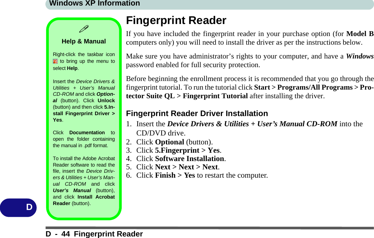 Windows XP InformationD - 44 Fingerprint ReaderDFingerprint ReaderIf you have included the fingerprint reader in your purchase option (for Model Bcomputers only) you will need to install the driver as per the instructions below. Make sure you have administrator’s rights to your computer, and have a Windowspassword enabled for full security protection.Before beginning the enrollment process it is recommended that you go through thefingerprint tutorial. To run the tutorial click Start &gt; Programs/All Programs &gt; Pro-tector Suite QL &gt; Fingerprint Tutorial after installing the driver.Fingerprint Reader Driver Installation1. Insert the Device Drivers &amp; Utilities + User’s Manual CD-ROM into the CD/DVD drive.2. Click Optional (button).3. Click 5.Fingerprint &gt; Yes.4. Click Software Installation.5. Click Next &gt; Next &gt; Next.6. Click Finish &gt; Yes to restart the computer.Help &amp; ManualRight-click the taskbar icon to bring up the menu toselect Help.Insert the Device Drivers &amp;Utilities + User’s ManualCD-ROM and click Option-al (button). Click Unlock(button) and then click 5.In-stall Fingerprint Driver &gt;Yes.Click Documentation toopen the folder containingthe manual in .pdf format.To install the Adobe AcrobatReader software to read thefile, insert the Device Driv-ers &amp; Utilities + User’s Man-ual CD-ROM and clickUser’s Manual (button),and click Install AcrobatReader (button).