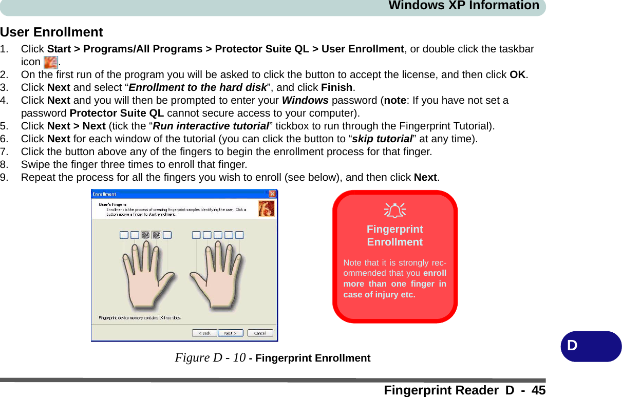 Windows XP InformationFingerprint Reader D - 45DUser Enrollment1. Click Start &gt; Programs/All Programs &gt; Protector Suite QL &gt; User Enrollment, or double click the taskbar icon .2. On the first run of the program you will be asked to click the button to accept the license, and then click OK.3. Click Next and select “Enrollment to the hard disk”, and click Finish.4. Click Next and you will then be prompted to enter your Windows password (note: If you have not set a password Protector Suite QL cannot secure access to your computer).5. Click Next &gt; Next (tick the “Run interactive tutorial” tickbox to run through the Fingerprint Tutorial).6. Click Next for each window of the tutorial (you can click the button to “skip tutorial” at any time).7. Click the button above any of the fingers to begin the enrollment process for that finger.8. Swipe the finger three times to enroll that finger.9. Repeat the process for all the fingers you wish to enroll (see below), and then click Next.Figure D - 10 - Fingerprint EnrollmentFingerprint EnrollmentNote that it is strongly rec-ommended that you enrollmore than one finger incase of injury etc. 