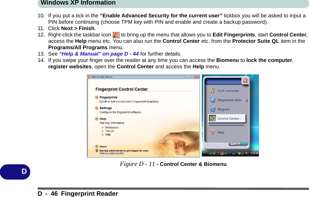 Windows XP InformationD - 46 Fingerprint ReaderD10. If you put a tick in the “Enable Advanced Security for the current user” tickbox you will be asked to input a PIN before continuing (choose TPM key with PIN and enable and create a backup password).11. Click Next &gt; Finish.12. Right-click the taskbar icon   to bring up the menu that allows you to Edit Fingerprints, start Control Center, access the Help menu etc. You can also run the Control Center etc. from the Protector Suite QL item in the Programs/All Programs menu.13. See “Help &amp; Manual” on page D - 44 for further details.14. If you swipe your finger over the reader at any time you can access the Biomenu to lock the computer, register websites, open the Control Center and access the Help menu.Figure D - 11 - Control Center &amp; Biomenu