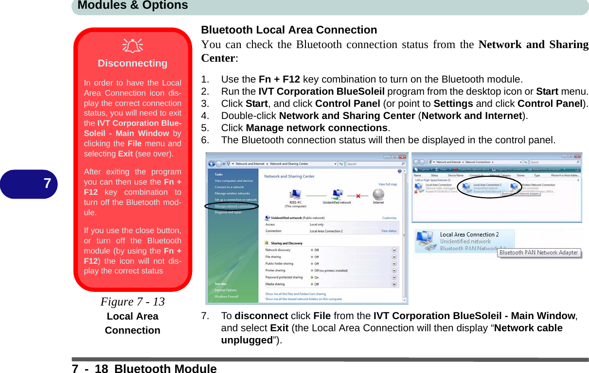 Modules &amp; Options7 - 18 Bluetooth Module7Bluetooth Local Area ConnectionYou can check the Bluetooth connection status from the Network and SharingCenter:1. Use the Fn + F12 key combination to turn on the Bluetooth module.2. Run the IVT Corporation BlueSoleil program from the desktop icon or Start menu.3. Click Start, and click Control Panel (or point to Settings and click Control Panel).4. Double-click Network and Sharing Center (Network and Internet).5. Click Manage network connections.6. The Bluetooth connection status will then be displayed in the control panel.7. To disconnect click File from the IVT Corporation BlueSoleil - Main Window, and select Exit (the Local Area Connection will then display “Network cable unplugged”).DisconnectingIn order to have the LocalArea Connection icon dis-play the correct connectionstatus, you will need to exitthe IVT Corporation Blue-Soleil - Main Window byclicking the File menu andselecting Exit (see over).After exiting the programyou can then use the Fn +F12 key combination toturn off the Bluetooth mod-ule.If you use the close button,or turn off the Bluetoothmodule (by using the Fn +F12) the icon will not dis-play the correct status Figure 7 - 13Local Area Connection