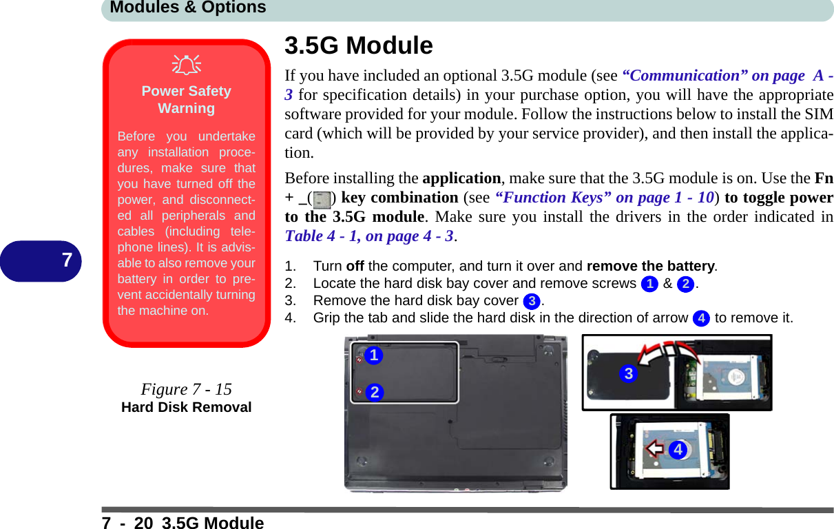 Modules &amp; Options7 - 20 3.5G Module73.5G ModuleIf you have included an optional 3.5G module (see “Communication” on page  A -3 for specification details) in your purchase option, you will have the appropriatesoftware provided for your module. Follow the instructions below to install the SIMcard (which will be provided by your service provider), and then install the applica-tion.Before installing the application, make sure that the 3.5G module is on. Use the Fn+ _() key combination (see “Function Keys” on page 1 - 10) to toggle powerto the 3.5G module. Make sure you install the drivers in the order indicated inTable 4 - 1, on page 4 - 3.1. Turn off the computer, and turn it over and remove the battery.2. Locate the hard disk bay cover and remove screws   &amp;  .3. Remove the hard disk bay cover  .4. Grip the tab and slide the hard disk in the direction of arrow   to remove it.Power Safety WarningBefore you undertakeany installation proce-dures, make sure thatyou have turned off thepower, and disconnect-ed all peripherals andcables (including tele-phone lines). It is advis-able to also remove yourbattery in order to pre-vent accidentally turningthe machine on.Figure 7 - 15Hard Disk Removal12343214