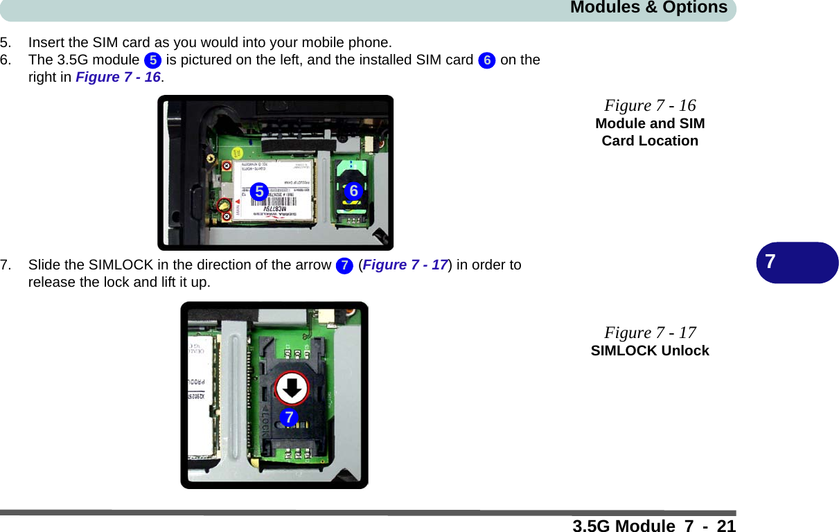 Modules &amp; Options3.5G Module 7 - 2175. Insert the SIM card as you would into your mobile phone.6. The 3.5G module   is pictured on the left, and the installed SIM card   on the right in Figure 7 - 16.7. Slide the SIMLOCK in the direction of the arrow   (Figure 7 - 17) in order to release the lock and lift it up.Figure 7 - 16Module and SIM Card LocationFigure 7 - 17SIMLOCK Unlock5 65677