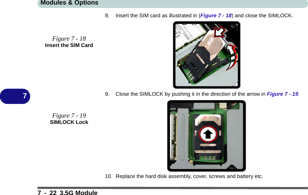 Modules &amp; Options7 - 22 3.5G Module78. Insert the SIM card as illustrated in (Figure 7 - 18) and close the SIMLOCK.9. Close the SIMLOCK by pushing it in the direction of the arrow in Figure 7 - 19.10. Replace the hard disk assembly, cover, screws and battery etc.Figure 7 - 18Insert the SIM CardFigure 7 - 19SIMLOCK Lock