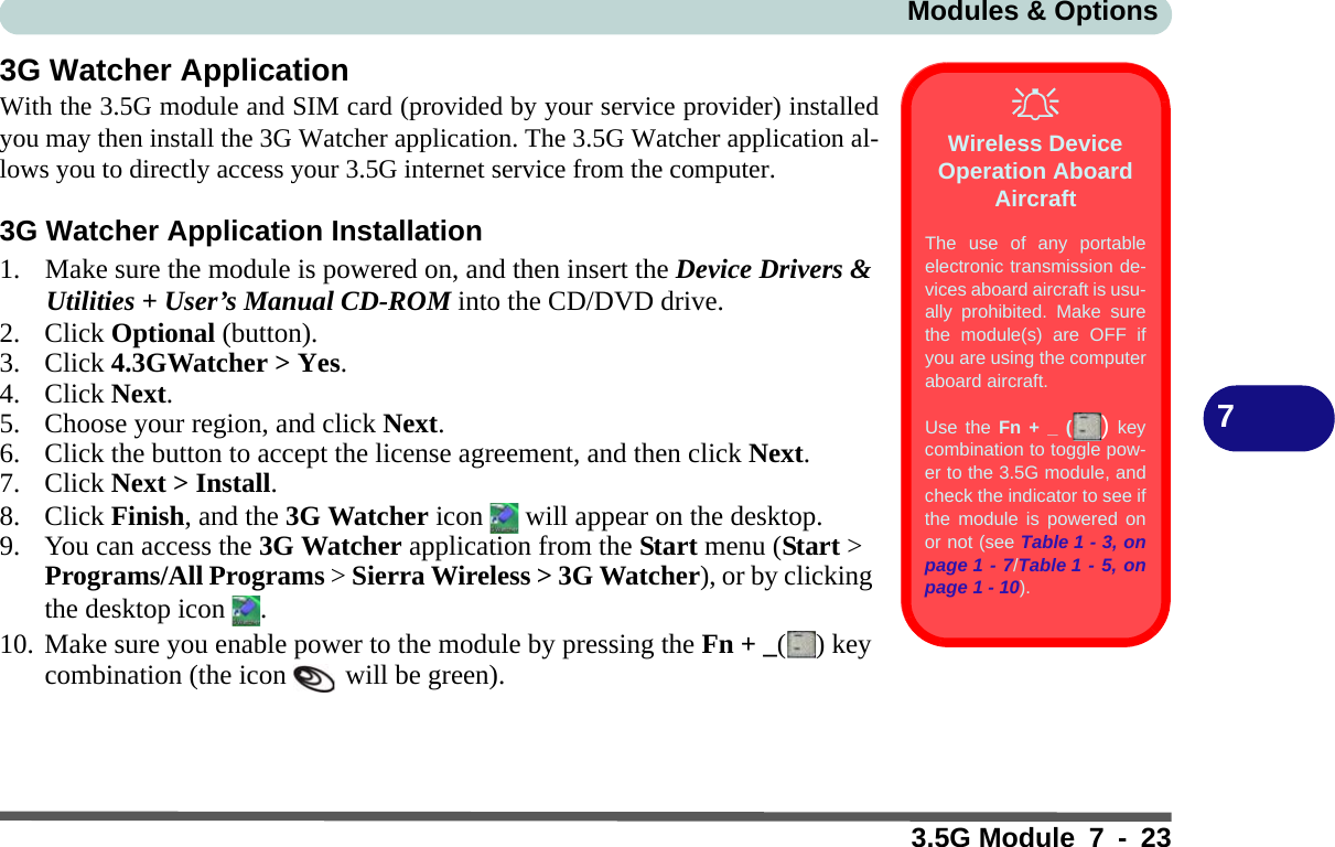 Modules &amp; Options3.5G Module 7 - 2373G Watcher ApplicationWith the 3.5G module and SIM card (provided by your service provider) installedyou may then install the 3G Watcher application. The 3.5G Watcher application al-lows you to directly access your 3.5G internet service from the computer.3G Watcher Application Installation1. Make sure the module is powered on, and then insert the Device Drivers &amp; Utilities + User’s Manual CD-ROM into the CD/DVD drive. 2. Click Optional (button).3. Click 4.3GWatcher &gt; Yes.4. Click Next.5. Choose your region, and click Next.6. Click the button to accept the license agreement, and then click Next.7. Click Next &gt; Install.8. Click Finish, and the 3G Watcher icon   will appear on the desktop.9. You can access the 3G Watcher application from the Start menu (Start &gt; Programs/All Programs &gt; Sierra Wireless &gt; 3G Watcher), or by clicking the desktop icon  .10. Make sure you enable power to the module by pressing the Fn + _( ) key combination (the icon   will be green).Wireless Device Operation Aboard AircraftThe use of any portableelectronic transmission de-vices aboard aircraft is usu-ally prohibited. Make surethe module(s) are OFF ifyou are using the computeraboard aircraft.Use the Fn + _ () keycombination to toggle pow-er to the 3.5G module, andcheck the indicator to see ifthe module is powered onor not (see Table 1 - 3, onpage 1 - 7/Table 1 - 5, onpage 1 - 10).