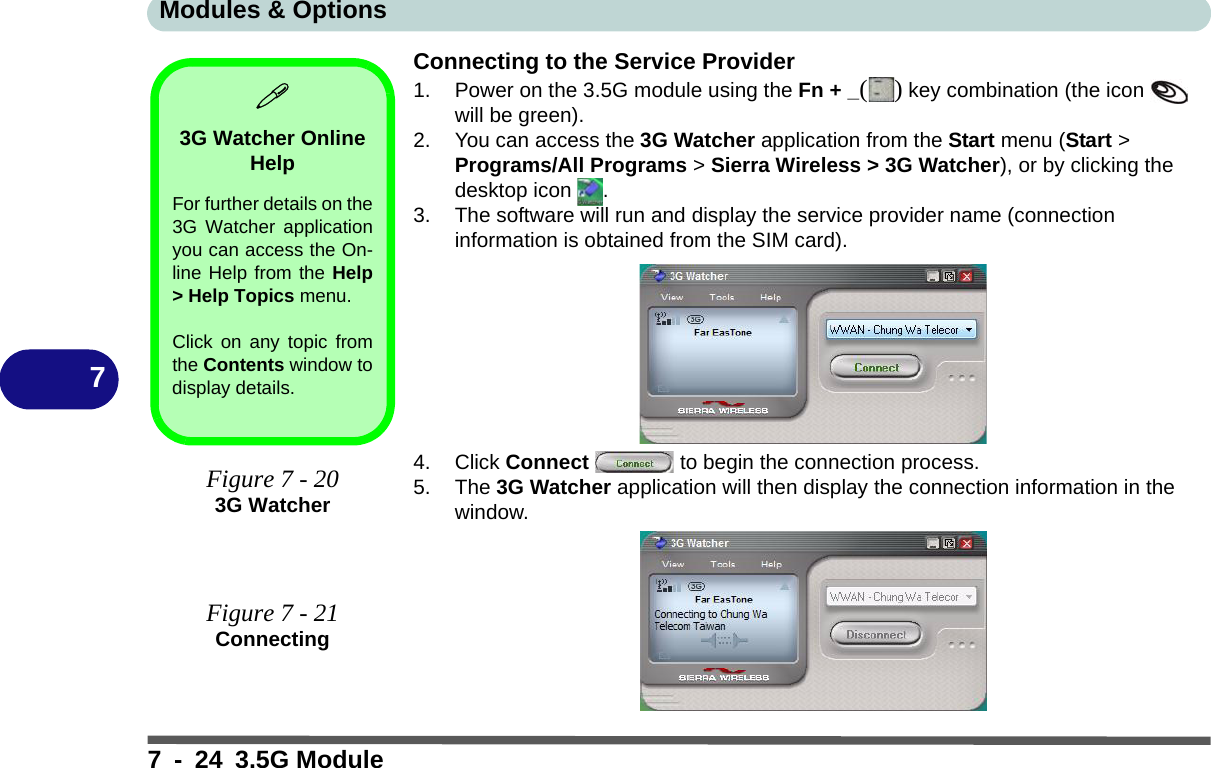 Modules &amp; Options7 - 24 3.5G Module7Connecting to the Service Provider1. Power on the 3.5G module using the Fn + _() key combination (the icon   will be green).2. You can access the 3G Watcher application from the Start menu (Start &gt; Programs/All Programs &gt; Sierra Wireless &gt; 3G Watcher), or by clicking the desktop icon  .3. The software will run and display the service provider name (connection information is obtained from the SIM card).4. Click Connect   to begin the connection process.5. The 3G Watcher application will then display the connection information in the window.3G Watcher Online HelpFor further details on the3G Watcher applicationyou can access the On-line Help from the Help&gt; Help Topics menu.Click on any topic fromthe Contents window todisplay details.Figure 7 - 203G WatcherFigure 7 - 21Connecting