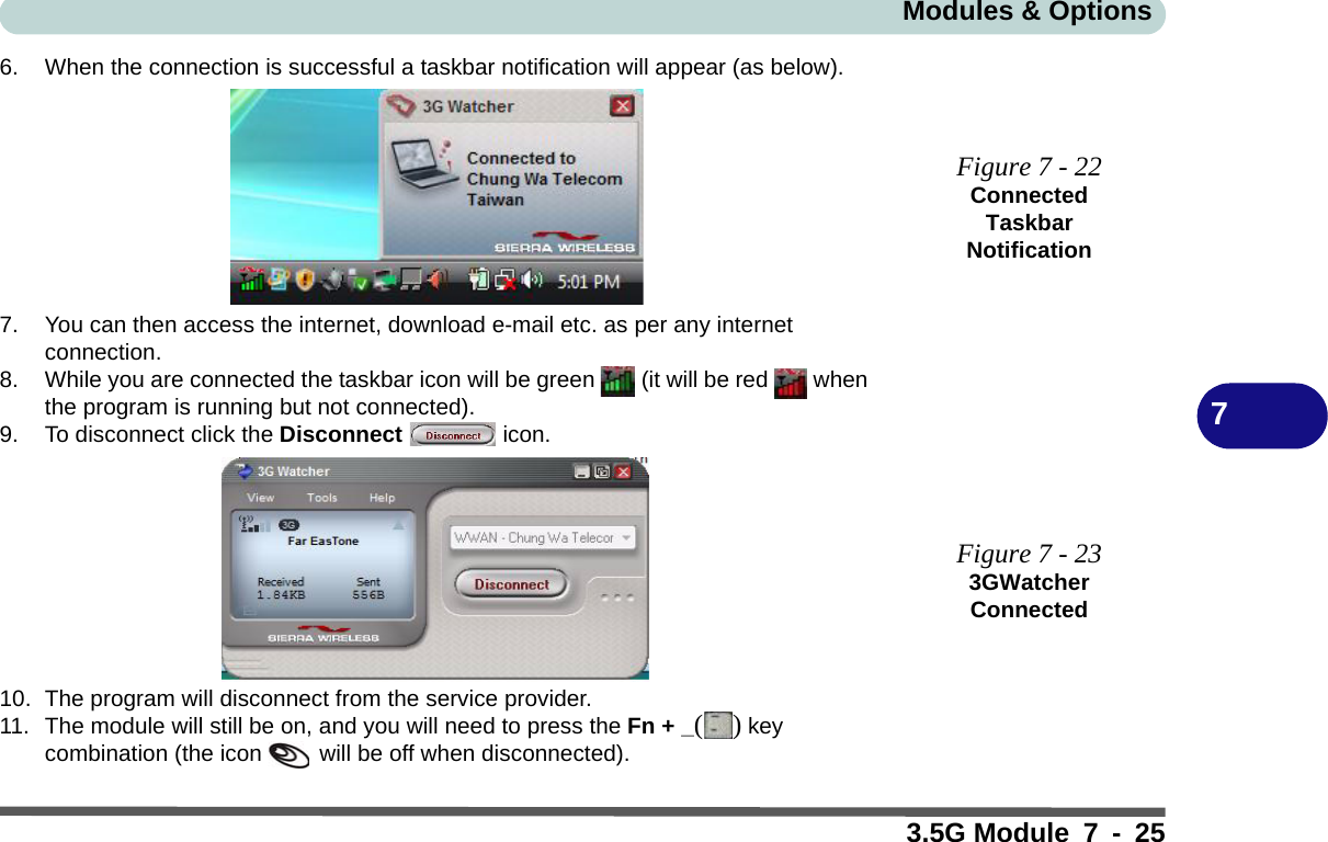 Modules &amp; Options3.5G Module 7 - 2576. When the connection is successful a taskbar notification will appear (as below).7. You can then access the internet, download e-mail etc. as per any internet connection.8. While you are connected the taskbar icon will be green   (it will be red   when the program is running but not connected).9. To disconnect click the Disconnect  icon.10. The program will disconnect from the service provider.11. The module will still be on, and you will need to press the Fn + _() key combination (the icon   will be off when disconnected).Figure 7 - 22Connected Taskbar NotificationFigure 7 - 233GWatcher Connected