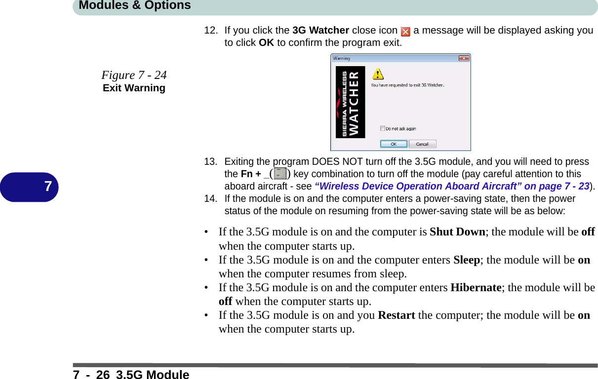 Modules &amp; Options7 - 26 3.5G Module712. If you click the 3G Watcher close icon   a message will be displayed asking you to click OK to confirm the program exit. 13. Exiting the program DOES NOT turn off the 3.5G module, and you will need to press the Fn + _() key combination to turn off the module (pay careful attention to this aboard aircraft - see “Wireless Device Operation Aboard Aircraft” on page 7 - 23).14. If the module is on and the computer enters a power-saving state, then the power status of the module on resuming from the power-saving state will be as below:• If the 3.5G module is on and the computer is Shut Down; the module will be off when the computer starts up.• If the 3.5G module is on and the computer enters Sleep; the module will be on when the computer resumes from sleep.• If the 3.5G module is on and the computer enters Hibernate; the module will be off when the computer starts up.• If the 3.5G module is on and you Restart the computer; the module will be on when the computer starts up.Figure 7 - 24Exit Warning