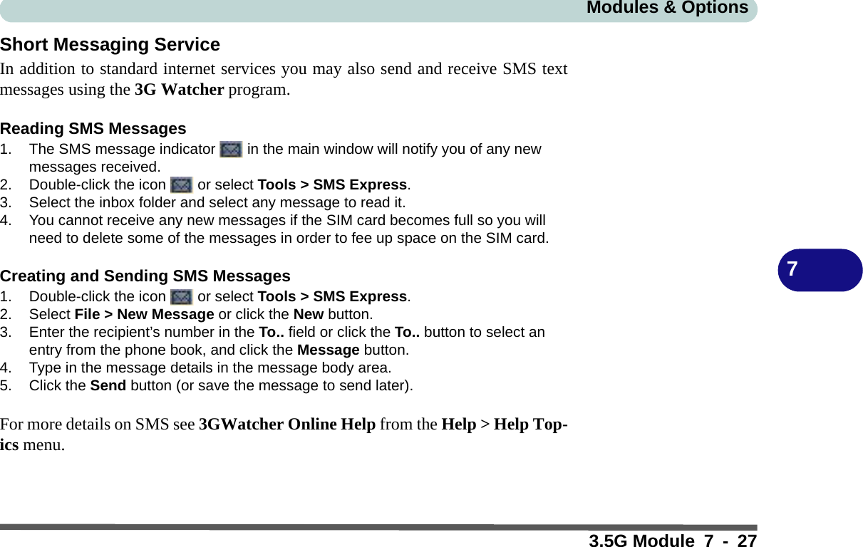 Modules &amp; Options3.5G Module 7 - 277Short Messaging ServiceIn addition to standard internet services you may also send and receive SMS textmessages using the 3G Watcher program.Reading SMS Messages1. The SMS message indicator   in the main window will notify you of any new messages received.2. Double-click the icon   or select Tools &gt; SMS Express.3. Select the inbox folder and select any message to read it.4. You cannot receive any new messages if the SIM card becomes full so you will need to delete some of the messages in order to fee up space on the SIM card.Creating and Sending SMS Messages1. Double-click the icon   or select Tools &gt; SMS Express.2. Select File &gt; New Message or click the New button.3. Enter the recipient’s number in the To.. field or click the To.. button to select an entry from the phone book, and click the Message button.4. Type in the message details in the message body area.5. Click the Send button (or save the message to send later).For more details on SMS see 3GWatcher Online Help from the Help &gt; Help Top-ics menu.