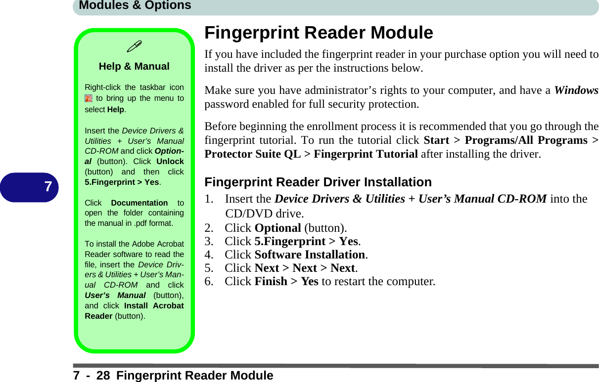 Modules &amp; Options7 - 28 Fingerprint Reader Module7Fingerprint Reader ModuleIf you have included the fingerprint reader in your purchase option you will need toinstall the driver as per the instructions below. Make sure you have administrator’s rights to your computer, and have a Windowspassword enabled for full security protection.Before beginning the enrollment process it is recommended that you go through thefingerprint tutorial. To run the tutorial click Start &gt; Programs/All Programs &gt;Protector Suite QL &gt; Fingerprint Tutorial after installing the driver.Fingerprint Reader Driver Installation1. Insert the Device Drivers &amp; Utilities + User’s Manual CD-ROM into the CD/DVD drive.2. Click Optional (button).3. Click 5.Fingerprint &gt; Yes.4. Click Software Installation.5. Click Next &gt; Next &gt; Next.6. Click Finish &gt; Yes to restart the computer.Help &amp; ManualRight-click the taskbar icon to bring up the menu toselect Help.Insert the Device Drivers &amp;Utilities + User’s ManualCD-ROM and click Option-al  (button). Click Unlock(button) and then click5.Fingerprint &gt; Yes.Click Documentation toopen the folder containingthe manual in .pdf format.To install the Adobe AcrobatReader software to read thefile, insert the Device Driv-ers &amp; Utilities + User’s Man-ual CD-ROM and clickUser’s Manual (button),and click Install AcrobatReader (button).