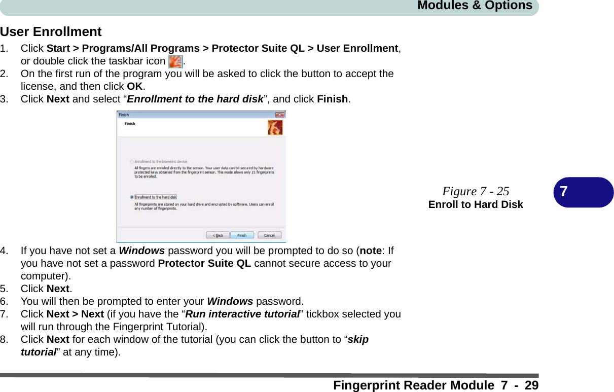 Modules &amp; OptionsFingerprint Reader Module 7 - 297User Enrollment1. Click Start &gt; Programs/All Programs &gt; Protector Suite QL &gt; User Enrollment, or double click the taskbar icon  .2. On the first run of the program you will be asked to click the button to accept the license, and then click OK.3. Click Next and select “Enrollment to the hard disk”, and click Finish.4. If you have not set a Windows password you will be prompted to do so (note: If you have not set a password Protector Suite QL cannot secure access to your computer).5. Click Next.6. You will then be prompted to enter your Windows password.7. Click Next &gt; Next (if you have the “Run interactive tutorial” tickbox selected you will run through the Fingerprint Tutorial).8. Click Next for each window of the tutorial (you can click the button to “skip tutorial” at any time).Figure 7 - 25Enroll to Hard Disk