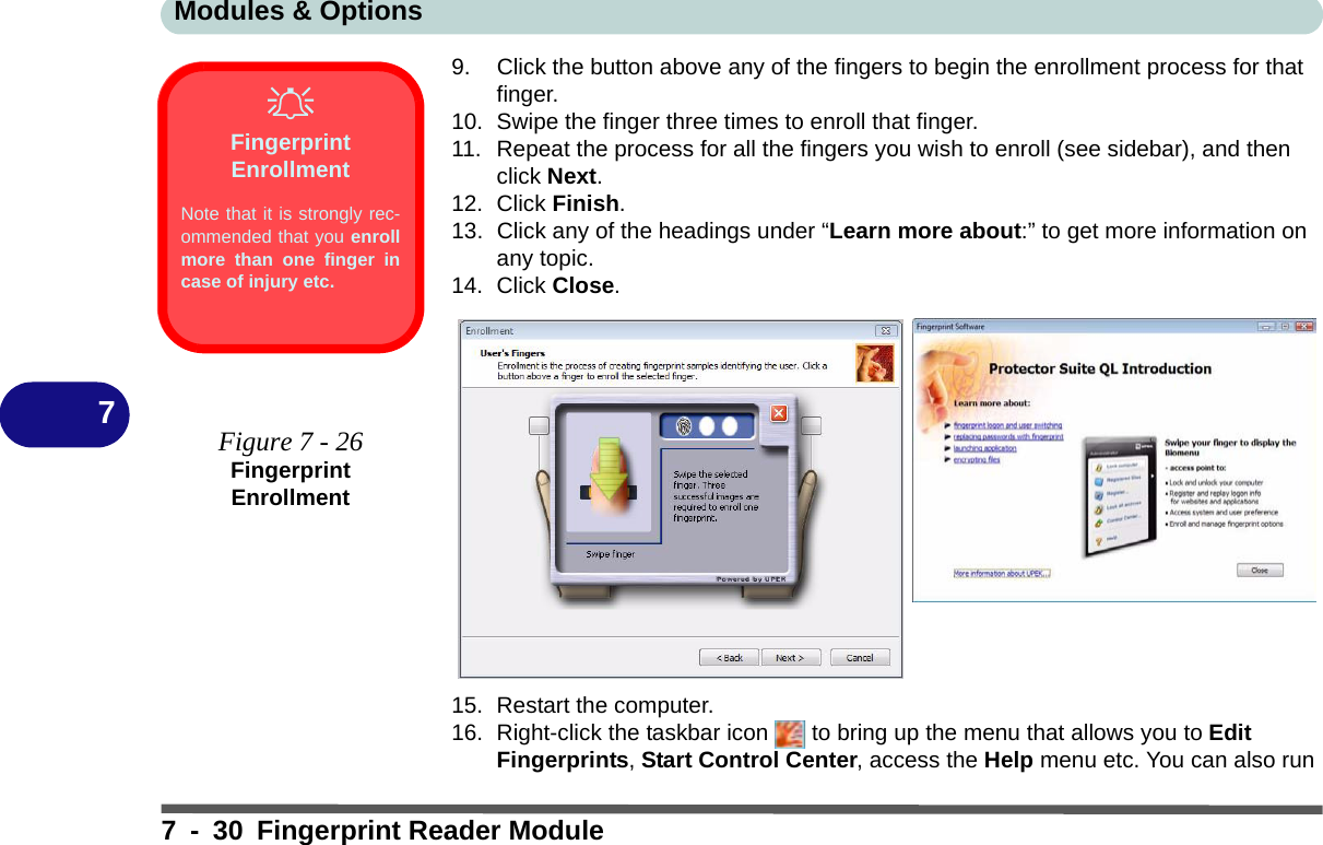 Modules &amp; Options7 - 30 Fingerprint Reader Module79. Click the button above any of the fingers to begin the enrollment process for that finger.10. Swipe the finger three times to enroll that finger.11. Repeat the process for all the fingers you wish to enroll (see sidebar), and then click Next.12. Click Finish.13. Click any of the headings under “Learn more about:” to get more information on any topic.14. Click Close.15. Restart the computer.16. Right-click the taskbar icon   to bring up the menu that allows you to Edit Fingerprints, Start Control Center, access the Help menu etc. You can also run Fingerprint EnrollmentNote that it is strongly rec-ommended that you enrollmore than one finger incase of injury etc. Figure 7 - 26Fingerprint Enrollment