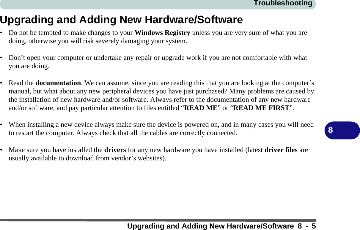 TroubleshootingUpgrading and Adding New Hardware/Software 8 - 58Upgrading and Adding New Hardware/Software• Do not be tempted to make changes to your Windows Registry unless you are very sure of what you are doing, otherwise you will risk severely damaging your system.• Don’t open your computer or undertake any repair or upgrade work if you are not comfortable with what you are doing.• Read the documentation. We can assume, since you are reading this that you are looking at the computer’s manual, but what about any new peripheral devices you have just purchased? Many problems are caused by the installation of new hardware and/or software. Always refer to the documentation of any new hardware and/or software, and pay particular attention to files entitled “READ ME” or “READ ME FIRST”.• When installing a new device always make sure the device is powered on, and in many cases you will need to restart the computer. Always check that all the cables are correctly connected.• Make sure you have installed the drivers for any new hardware you have installed (latest driver files are usually available to download from vendor’s websites).