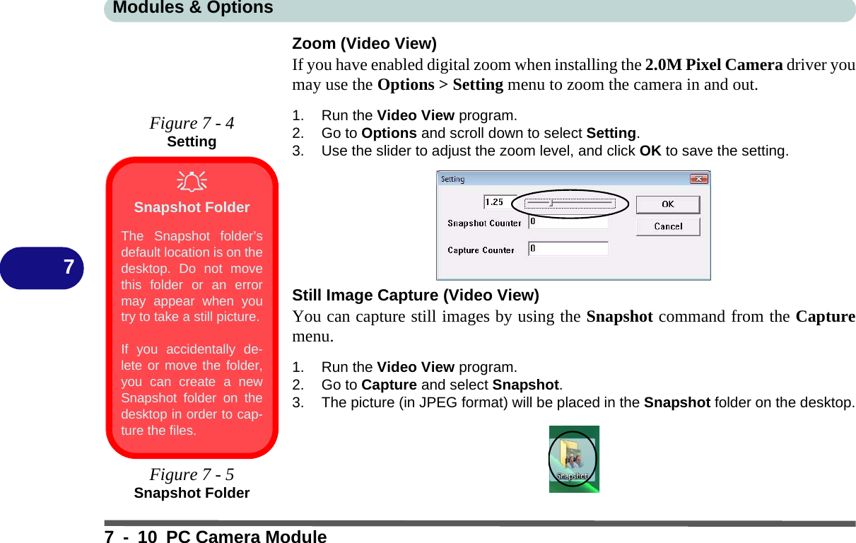 Modules &amp; Options7 - 10 PC Camera Module7Zoom (Video View)If you have enabled digital zoom when installing the 2.0M Pixel Camera driver youmay use the Options &gt; Setting menu to zoom the camera in and out.1. Run the Video View program.2. Go to Options and scroll down to select Setting.3. Use the slider to adjust the zoom level, and click OK to save the setting.Still Image Capture (Video View)You can capture still images by using the Snapshot command from the Capturemenu.1. Run the Video View program.2. Go to Capture and select Snapshot.3. The picture (in JPEG format) will be placed in the Snapshot folder on the desktop.Figure 7 - 4SettingSnapshot FolderThe Snapshot folder’sdefault location is on thedesktop. Do not movethis folder or an errormay appear when youtry to take a still picture.If you accidentally de-lete or move the folder,you can create a newSnapshot folder on thedesktop in order to cap-ture the files.Figure 7 - 5Snapshot Folder