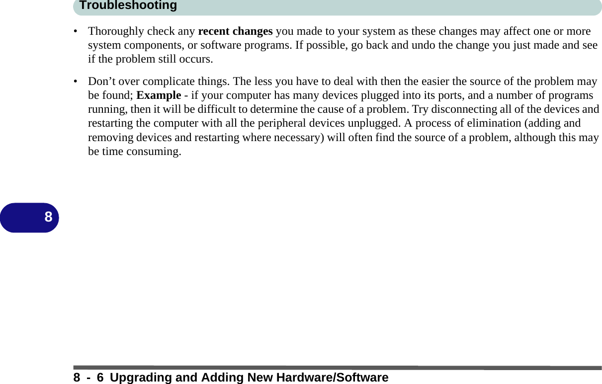 Troubleshooting8 - 6 Upgrading and Adding New Hardware/Software8• Thoroughly check any recent changes you made to your system as these changes may affect one or more system components, or software programs. If possible, go back and undo the change you just made and see if the problem still occurs.• Don’t over complicate things. The less you have to deal with then the easier the source of the problem may be found; Example - if your computer has many devices plugged into its ports, and a number of programs running, then it will be difficult to determine the cause of a problem. Try disconnecting all of the devices and restarting the computer with all the peripheral devices unplugged. A process of elimination (adding and removing devices and restarting where necessary) will often find the source of a problem, although this may be time consuming.