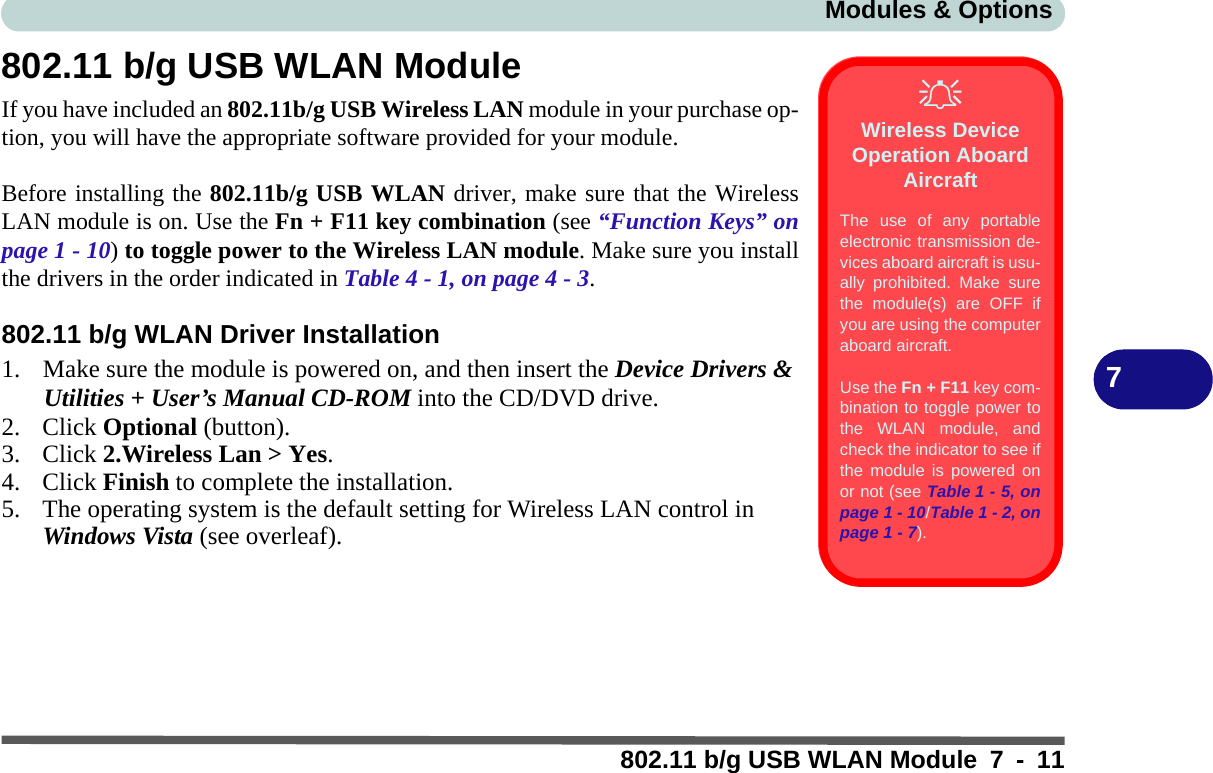 Modules &amp; Options802.11 b/g USB WLAN Module 7 - 117802.11 b/g USB WLAN ModuleIf you have included an 802.11b/g USB Wireless LAN module in your purchase op-tion, you will have the appropriate software provided for your module.Before installing the 802.11b/g USB WLAN driver, make sure that the WirelessLAN module is on. Use the Fn + F11 key combination (see “Function Keys” onpage 1 - 10) to toggle power to the Wireless LAN module. Make sure you installthe drivers in the order indicated in Table 4 - 1, on page 4 - 3.802.11 b/g WLAN Driver Installation1. Make sure the module is powered on, and then insert the Device Drivers &amp; Utilities + User’s Manual CD-ROM into the CD/DVD drive. 2. Click Optional (button).3. Click 2.Wireless Lan &gt; Yes.4. Click Finish to complete the installation.5. The operating system is the default setting for Wireless LAN control in Windows Vista (see overleaf).Wireless Device Operation Aboard AircraftThe use of any portableelectronic transmission de-vices aboard aircraft is usu-ally prohibited. Make surethe module(s) are OFF ifyou are using the computeraboard aircraft.Use the Fn + F11 key com-bination to toggle power tothe WLAN module, andcheck the indicator to see ifthe module is powered onor not (see Table 1 - 5, onpage 1 - 10/Table 1 - 2, onpage 1 - 7).