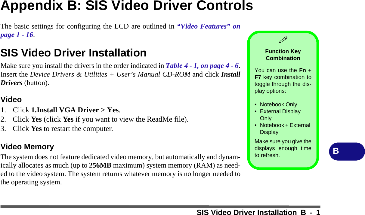 SIS Video Driver Installation B - 1BAppendix B: SIS Video Driver ControlsThe basic settings for configuring the LCD are outlined in “Video Features” onpage 1 - 16.SIS Video Driver InstallationMake sure you install the drivers in the order indicated in Table 4 - 1, on page 4 - 6.Insert the Device Drivers &amp; Utilities + User’s Manual CD-ROM and click InstallDrivers (button).Video1. Click 1.Install VGA Driver &gt; Yes.2. Click Yes (click Yes if you want to view the ReadMe file).3. Click Yes to restart the computer.Video MemoryThe system does not feature dedicated video memory, but automatically and dynam-ically allocates as much (up to 256MB maximum) system memory (RAM) as need-ed to the video system. The system returns whatever memory is no longer needed tothe operating system.Function Key CombinationYou can use the Fn +F7 key combination totoggle through the dis-play options:• Notebook Only• External Display Only• Notebook + External DisplayMake sure you give thedisplays enough timeto refresh.