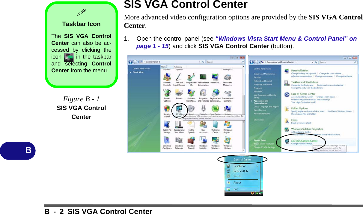 B - 2 SIS VGA Control CenterBSIS VGA Control CenterMore advanced video configuration options are provided by the SIS VGA ControlCenter.1. Open the control panel (see “Windows Vista Start Menu &amp; Control Panel” on page 1 - 15) and click SIS VGA Control Center (button).Taskbar IconThe  SIS VGA ControlCenter can also be ac-cessed by clicking theicon   in the taskbarand selecting ControlCenter from the menu.Figure B - 1SIS VGA Control Center