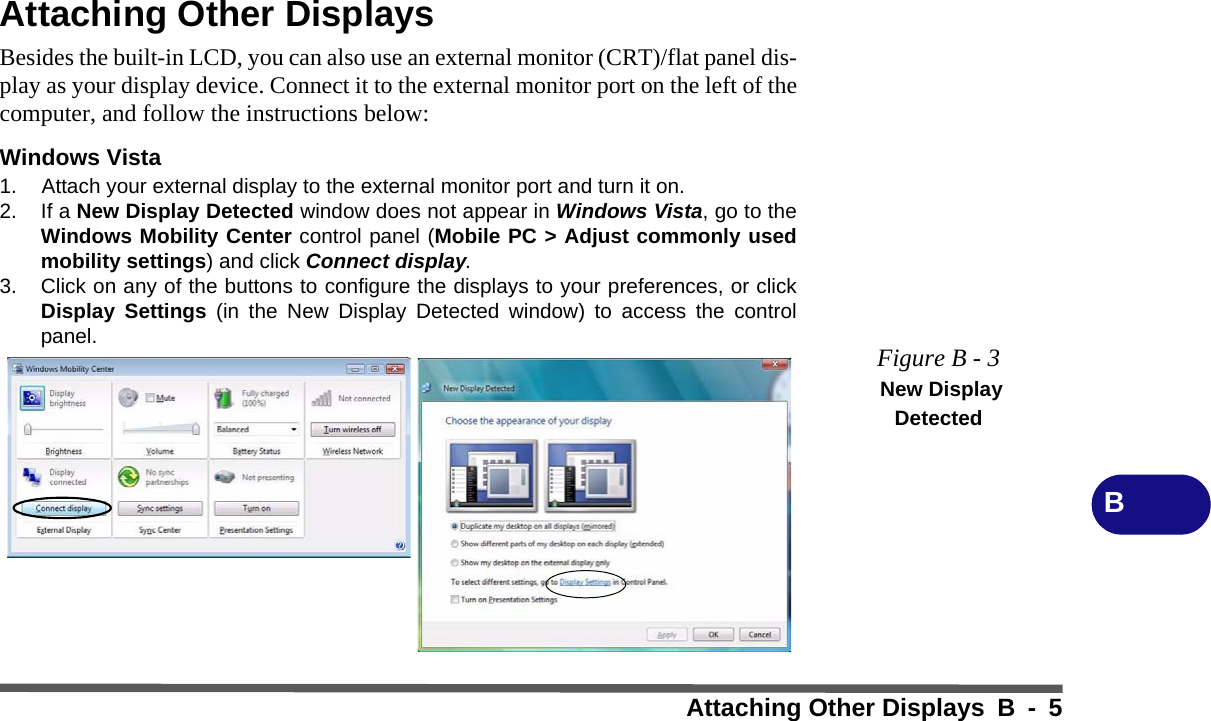 Attaching Other Displays B - 5BAttaching Other DisplaysBesides the built-in LCD, you can also use an external monitor (CRT)/flat panel dis-play as your display device. Connect it to the external monitor port on the left of thecomputer, and follow the instructions below:Windows Vista1. Attach your external display to the external monitor port and turn it on.2. If a New Display Detected window does not appear in Windows Vista, go to theWindows Mobility Center control panel (Mobile PC &gt; Adjust commonly usedmobility settings) and click Connect display.3. Click on any of the buttons to configure the displays to your preferences, or clickDisplay Settings (in the New Display Detected window) to access the controlpanel. Figure B - 3 New Display Detected