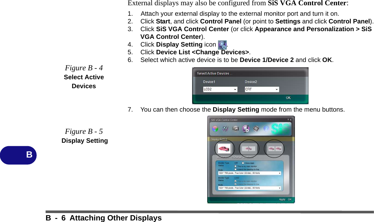 B - 6 Attaching Other DisplaysBExternal displays may also be configured from SiS VGA Control Center:1. Attach your external display to the external monitor port and turn it on.2. Click Start, and click Control Panel (or point to Settings and click Control Panel).3. Click SiS VGA Control Center (or click Appearance and Personalization &gt; SiS VGA Control Center).4. Click Display Setting icon .5. Click Device List &lt;Change Devices&gt;.6. Select which active device is to be Device 1/Device 2 and click OK.7. You can then choose the Display Setting mode from the menu buttons.Figure B - 4Select Active DevicesFigure B - 5 Display Setting