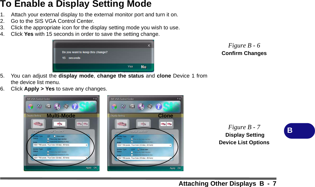 Attaching Other Displays B - 7BTo Enable a Display Setting Mode1. Attach your external display to the external monitor port and turn it on.2. Go to the SIS VGA Control Center.3. Click the appropriate icon for the display setting mode you wish to use.4. Click Yes with 15 seconds in order to save the setting change.5. You can adjust the display mode, change the status and clone Device 1 fromthe device list menu.6. Click Apply &gt; Yes to save any changes.Figure B - 6Confirm ChangesFigure B - 7 Display Setting Device List OptionsMulti-Mode Clone