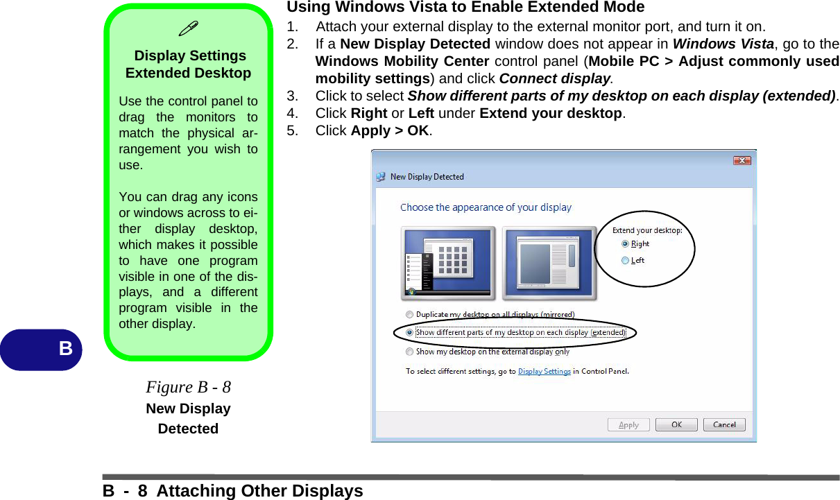 B - 8 Attaching Other DisplaysBUsing Windows Vista to Enable Extended Mode1. Attach your external display to the external monitor port, and turn it on.2. If a New Display Detected window does not appear in Windows Vista, go to theWindows Mobility Center control panel (Mobile PC &gt; Adjust commonly usedmobility settings) and click Connect display.3. Click to select Show different parts of my desktop on each display (extended).4. Click Right or Left under Extend your desktop.5. Click Apply &gt; OK. Display Settings Extended Desktop Use the control panel todrag the monitors tomatch the physical ar-rangement you wish touse. You can drag any iconsor windows across to ei-ther display desktop,which makes it possibleto have one programvisible in one of the dis-plays, and a differentprogram visible in theother display.Figure B - 8New Display Detected