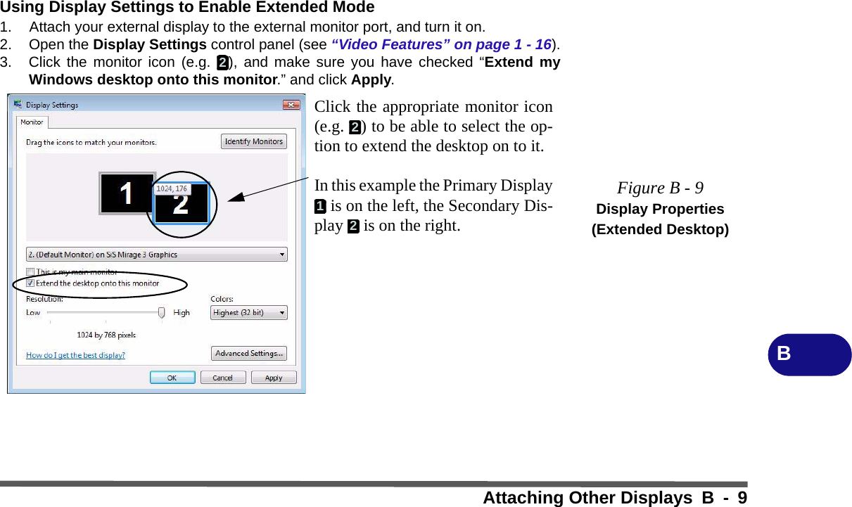 Attaching Other Displays B - 9BUsing Display Settings to Enable Extended Mode1. Attach your external display to the external monitor port, and turn it on.2. Open the Display Settings control panel (see “Video Features” on page 1 - 16).3. Click the monitor icon (e.g.  ), and make sure you have checked “Extend myWindows desktop onto this monitor.” and click Apply.Figure B - 9Display Properties (Extended Desktop)2Click the appropriate monitor icon(e.g.  ) to be able to select the op-tion to extend the desktop on to it.In this example the Primary Display is on the left, the Secondary Dis-play   is on the right.212