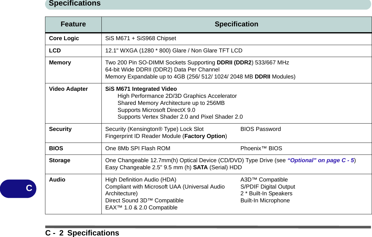 SpecificationsC - 2 SpecificationsCCore Logic SiS M671 + SiS968 ChipsetLCD 12.1&quot; WXGA (1280 * 800) Glare / Non Glare TFT LCD Memory Two 200 Pin SO-DIMM Sockets Supporting DDRII (DDR2) 533/667 MHz64-bit Wide DDRII (DDR2) Data Per ChannelMemory Expandable up to 4GB (256/ 512/ 1024/ 2048 MB DDRII Modules)Video Adapter SiS M671 Integrated VideoHigh Performance 2D/3D Graphics AcceleratorShared Memory Architecture up to 256MBSupports Microsoft DirectX 9.0Supports Vertex Shader 2.0 and Pixel Shader 2.0Security Security (Kensington® Type) Lock Slot Fingerprint ID Reader Module (Factory Option)BIOS PasswordBIOS One 8Mb SPI Flash ROM Phoenix™ BIOSStorage One Changeable 12.7mm(h) Optical Device (CD/DVD) Type Drive (see “Optional” on page C - 5) Easy Changeable 2.5&quot; 9.5 mm (h) SATA (Serial) HDDAudio High Definition Audio (HDA)Compliant with Microsoft UAA (Universal Audio Architecture)Direct Sound 3D™ CompatibleEAX™ 1.0 &amp; 2.0 CompatibleA3D™ CompatibleS/PDIF Digital Output2 * Built-In SpeakersBuilt-In MicrophoneFeature Specification