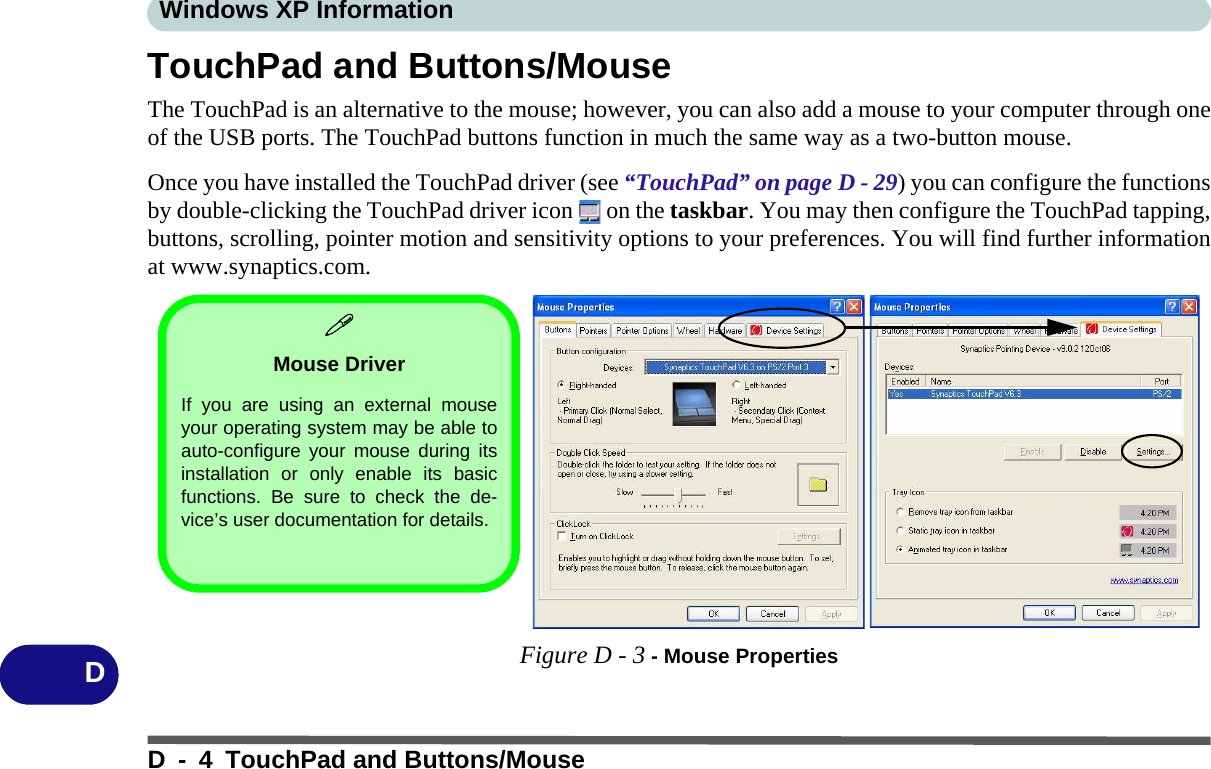 Windows XP InformationD - 4 TouchPad and Buttons/MouseDTouchPad and Buttons/MouseThe TouchPad is an alternative to the mouse; however, you can also add a mouse to your computer through oneof the USB ports. The TouchPad buttons function in much the same way as a two-button mouse. Once you have installed the TouchPad driver (see “TouchPad” on page D - 29) you can configure the functionsby double-clicking the TouchPad driver icon   on the taskbar. You may then configure the TouchPad tapping,buttons, scrolling, pointer motion and sensitivity options to your preferences. You will find further informationat www.synaptics.com.Figure D - 3 - Mouse PropertiesMouse DriverIf you are using an external mouseyour operating system may be able toauto-configure your mouse during itsinstallation or only enable its basicfunctions. Be sure to check the de-vice’s user documentation for details.