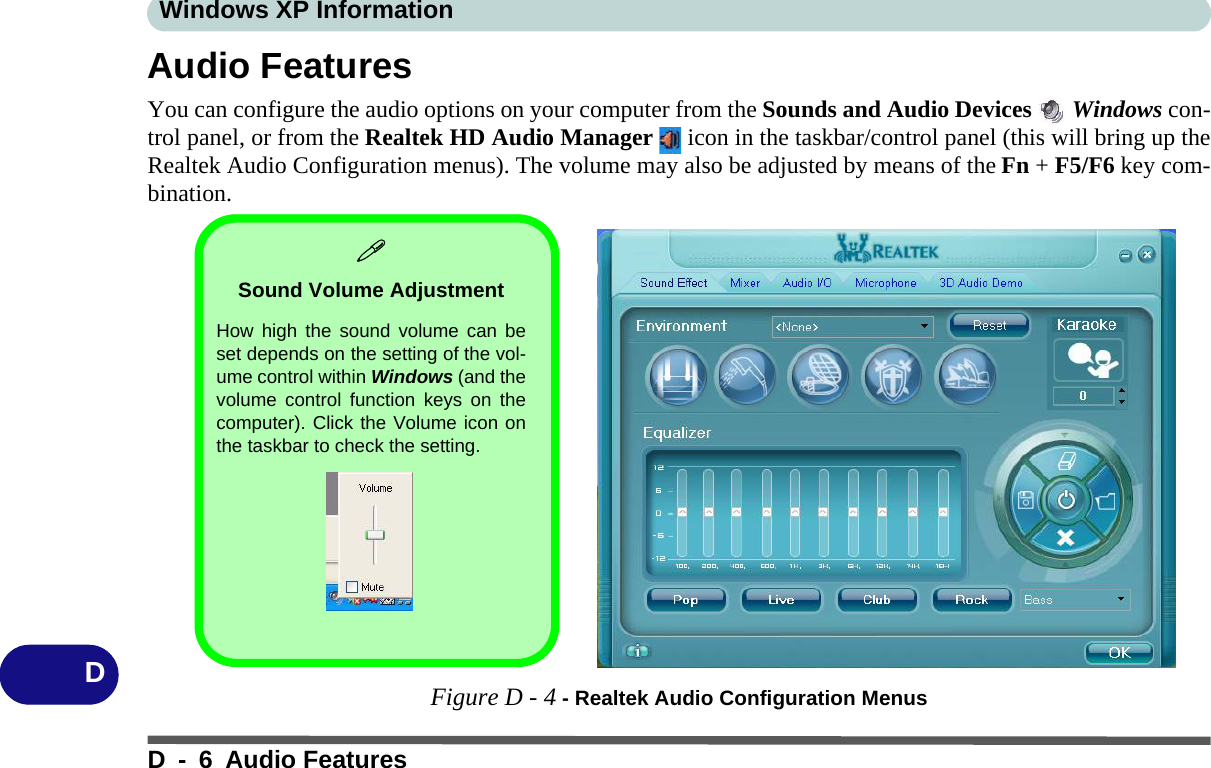 Windows XP InformationD - 6 Audio FeaturesDAudio FeaturesYou can configure the audio options on your computer from the Sounds and Audio Devices   Windows con-trol panel, or from the Realtek HD Audio Manager   icon in the taskbar/control panel (this will bring up theRealtek Audio Configuration menus). The volume may also be adjusted by means of the Fn + F5/F6 key com-bination.Figure D - 4 - Realtek Audio Configuration MenusSound Volume AdjustmentHow high the sound volume can beset depends on the setting of the vol-ume control within Windows (and thevolume control function keys on thecomputer). Click the Volume icon onthe taskbar to check the setting.