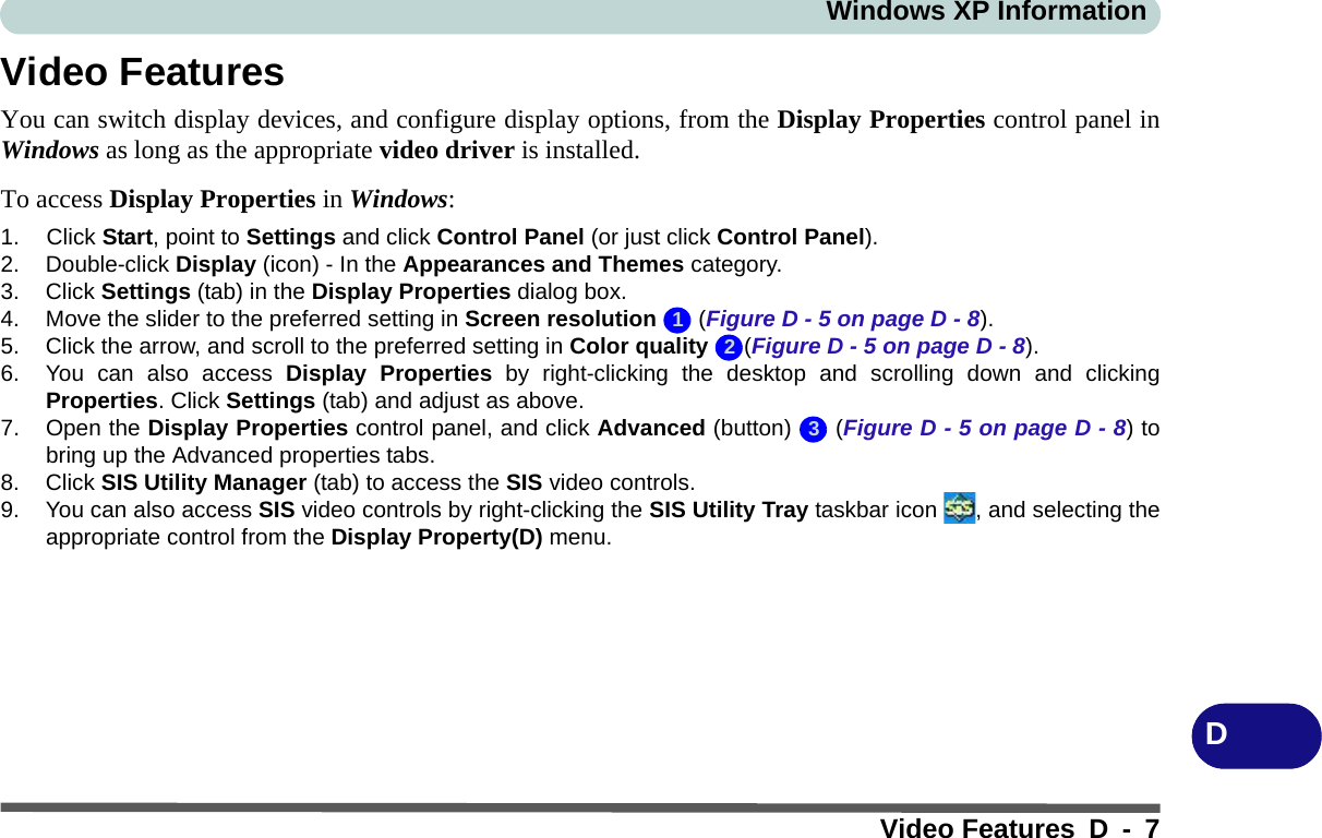 Windows XP InformationVideo Features D - 7DVideo FeaturesYou can switch display devices, and configure display options, from the Display Properties control panel inWindows as long as the appropriate video driver is installed.To access Display Properties in Windows:1. Click Start, point to Settings and click Control Panel (or just click Control Panel).2. Double-click Display (icon) - In the Appearances and Themes category.3. Click Settings (tab) in the Display Properties dialog box.4. Move the slider to the preferred setting in Screen resolution  (Figure D - 5 on page D - 8).5. Click the arrow, and scroll to the preferred setting in Color quality (Figure D - 5 on page D - 8).6. You can also access Display Properties by right-clicking the desktop and scrolling down and clickingProperties. Click Settings (tab) and adjust as above.7. Open the Display Properties control panel, and click Advanced (button)   (Figure D - 5 on page D - 8) tobring up the Advanced properties tabs.8. Click SIS Utility Manager (tab) to access the SIS video controls.9. You can also access SIS video controls by right-clicking the SIS Utility Tray taskbar icon  , and selecting theappropriate control from the Display Property(D) menu.123