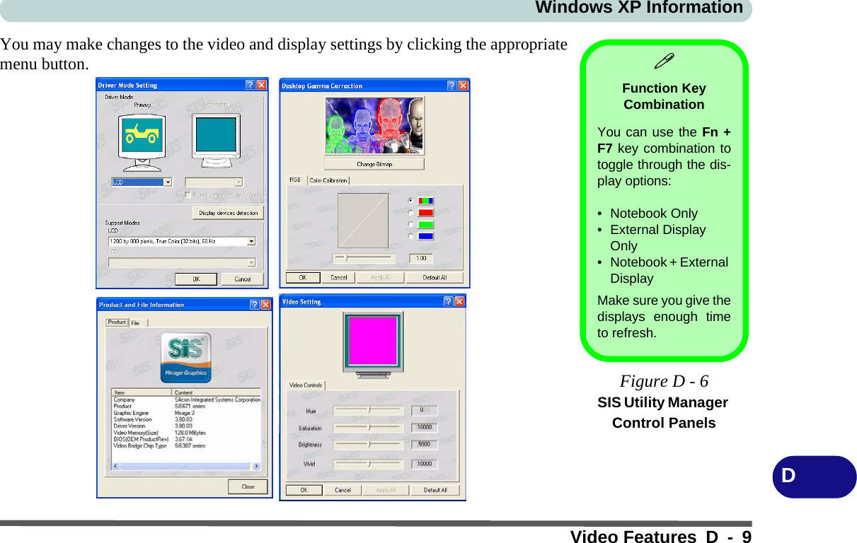 Windows XP InformationVideo Features D - 9DYou may make changes to the video and display settings by clicking the appropriatemenu button. Function Key CombinationYou can use the Fn +F7 key combination totoggle through the dis-play options:• Notebook Only• External Display Only• Notebook + External DisplayMake sure you give thedisplays enough timeto refresh.Figure D - 6SIS Utility Manager Control Panels