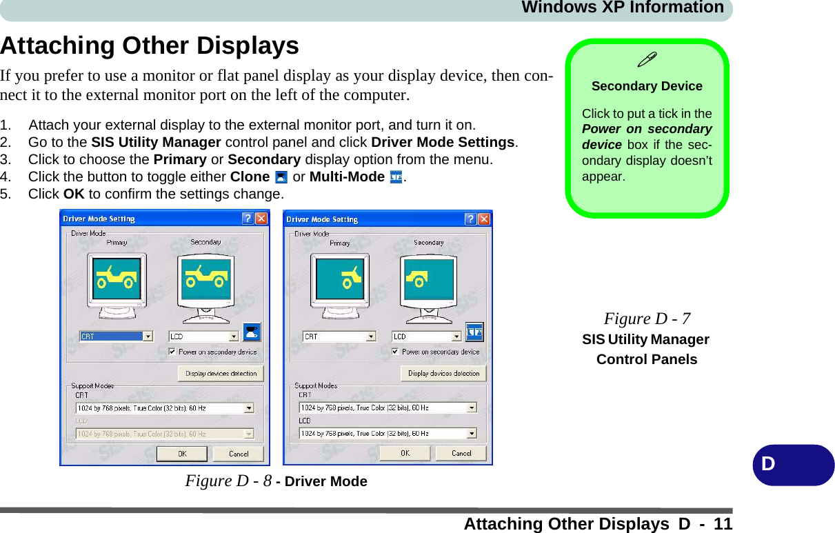 Windows XP InformationAttaching Other Displays D - 11DAttaching Other DisplaysIf you prefer to use a monitor or flat panel display as your display device, then con-nect it to the external monitor port on the left of the computer.1. Attach your external display to the external monitor port, and turn it on.2. Go to the SIS Utility Manager control panel and click Driver Mode Settings.3. Click to choose the Primary or Secondary display option from the menu.4. Click the button to toggle either Clone  or Multi-Mode .5. Click OK to confirm the settings change.Figure D - 8 - Driver ModeSecondary DeviceClick to put a tick in thePower on secondarydevice box if the sec-ondary display doesn’tappear.Figure D - 7SIS Utility Manager Control Panels