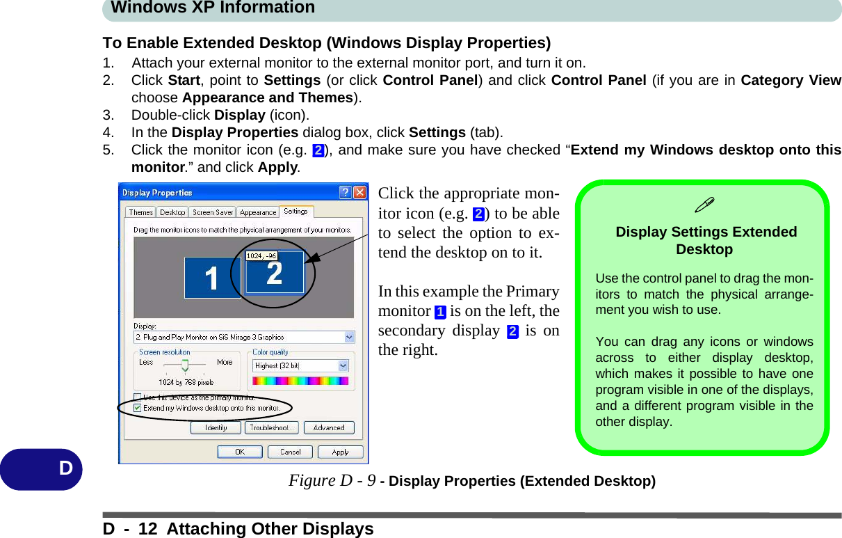 Windows XP InformationD - 12 Attaching Other DisplaysDTo Enable Extended Desktop (Windows Display Properties)1. Attach your external monitor to the external monitor port, and turn it on.2. Click Start, point to Settings (or click Control Panel) and click Control Panel (if you are in Category Viewchoose Appearance and Themes).3. Double-click Display (icon).4. In the Display Properties dialog box, click Settings (tab).5. Click the monitor icon (e.g.  ), and make sure you have checked “Extend my Windows desktop onto thismonitor.” and click Apply.Figure D - 9 - Display Properties (Extended Desktop)2Click the appropriate mon-itor icon (e.g.  ) to be ableto select the option to ex-tend the desktop on to it.In this example the Primarymonitor   is on the left, thesecondary display   is onthe right.212 Display Settings Extended Desktop Use the control panel to drag the mon-itors to match the physical arrange-ment you wish to use. You can drag any icons or windowsacross to either display desktop,which makes it possible to have oneprogram visible in one of the displays,and a different program visible in theother display.