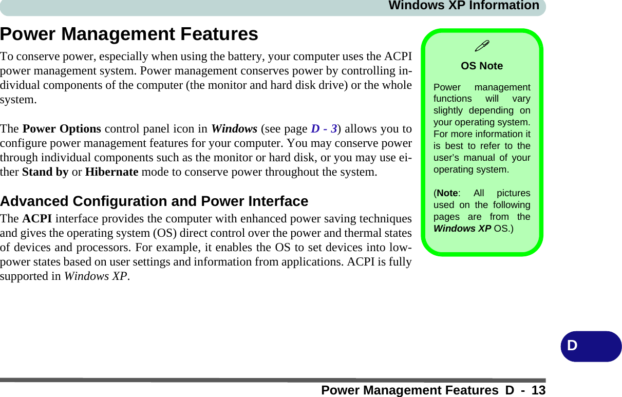 Windows XP InformationPower Management Features D - 13DPower Management FeaturesTo conserve power, especially when using the battery, your computer uses the ACPIpower management system. Power management conserves power by controlling in-dividual components of the computer (the monitor and hard disk drive) or the wholesystem.The Power Options control panel icon in Windows (see page D - 3) allows you toconfigure power management features for your computer. You may conserve powerthrough individual components such as the monitor or hard disk, or you may use ei-ther Stand by or Hibernate mode to conserve power throughout the system.Advanced Configuration and Power InterfaceThe ACPI interface provides the computer with enhanced power saving techniquesand gives the operating system (OS) direct control over the power and thermal statesof devices and processors. For example, it enables the OS to set devices into low-power states based on user settings and information from applications. ACPI is fullysupported in Windows XP.OS NotePower managementfunctions will varyslightly depending onyour operating system.For more information itis best to refer to theuser’s manual of youroperating system. (Note: All picturesused on the followingpages are from theWindows XP OS.)